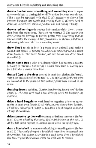 draw a line between something and something else to sepa-
rate two things; to distinguish or differentiate between two things.
(The a can be replaced with the.) ᮀ It’s necessary to draw a line
between bumping into people and striking them. ᮀ It’s very hard to
draw the line between slamming a door and just closing it loudly.
draw a red herring to introduce information which diverts atten-
tion from the main issue. (See also red herring.) ᮀ The accountant
drew several red herrings to prevent people from discovering that he
had embezzled the money. ᮀ The government, as always, will draw a
red herring whenever there is a monetary crisis.
draw blood to hit or bite (a person or an animal) and make a
wound that bleeds. ᮀ The dog chased me and bit me hard, but it didn’t
draw blood. ᮀ The boxer landed just one punch and drew blood
immediately.
dream come true a wish or a dream which has become a reality.
ᮀ Going to Hawaii is like having a dream come true. ᮀ Having you
for a friend is a dream come true.
dressed (up) to the nines dressed in one’s best clothes. (Informal.
Very high on a scale of one to ten.) ᮀ The applicants for the job were
all dressed up to the nines. ᮀ The wedding party were dressed to the
nines.
dressing down a scolding. ᮀ After that dressing down I won’t be late
again. ᮀ The boss gave Fred a real dressing down for breaking the
machine.
drive a hard bargain to work hard to negotiate prices or agree-
ments in one’s own favour. ᮀ All right, sir, you drive a hard bargain.
I’ll sell you this car for £12,450. ᮀ You drive a hard bargain, Jane, but
I’ll sign the contract.
drive someone up the wall to annoy or irritate someone. (Infor-
mal.) ᮀ Stop whistling that tune. You’re driving me up the wall. ᮀ
All his talk about moving to London nearly drove me up the wall.
drop a bombshell to announce shocking or startling news. (Infor-
mal.) ᮀ They really dropped a bombshell when they announced that
the president had cancer. ᮀ Friday is a good day to drop a bombshell
like that. It gives the business world the week-end to recover.
draw a line between something and something else
34
 