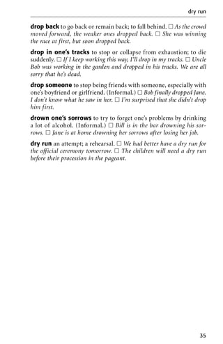 drop back to go back or remain back; to fall behind. ᮀ As the crowd
moved forward, the weaker ones dropped back. ᮀ She was winning
the race at first, but soon dropped back.
drop in one’s tracks to stop or collapse from exhaustion; to die
suddenly. ᮀ If I keep working this way, I’ll drop in my tracks. ᮀ Uncle
Bob was working in the garden and dropped in his tracks. We are all
sorry that he’s dead.
drop someone to stop being friends with someone, especially with
one’s boyfriend or girlfriend. (Informal.) ᮀ Bob finally dropped Jane.
I don’t know what he saw in her. ᮀ I’m surprised that she didn’t drop
him first.
drown one’s sorrows to try to forget one’s problems by drinking
a lot of alcohol. (Informal.) ᮀ Bill is in the bar drowning his sor-
rows. ᮀ Jane is at home drowning her sorrows after losing her job.
dry run an attempt; a rehearsal. ᮀ We had better have a dry run for
the official ceremony tomorrow. ᮀ The children will need a dry run
before their procession in the pageant.
dry run
35
 