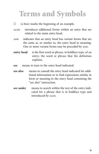 ix
ᮀ (a box) marks the beginning of an example.
also: introduces additional forms within an entry that are
related to the main entry head.
and indicates that an entry head has variant forms that are
the same as, or similar to, the entry head in meaning.
One or more variant forms may be preceded by and.
entry head is the first word or phrase, in boldface type, of an
entry; the word or phrase that the definition
explains.
see means to turn to the entry head indicated.
see also means to consult the entry head indicated for addi-
tional information or to find expressions similar in
form or meaning to the entry head containing the
“see also” instruction.
see under means to search within the text of the entry indi-
cated for a phrase that is in boldface type and
introduced by also.
Terms and Symbols
 