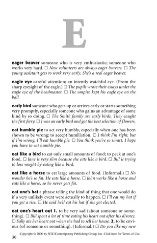 Eeager beaver someone who is very enthusiastic; someone who
works very hard. ᮀ New volunteers are always eager beavers. ᮀ The
young assistant gets to work very early. She’s a real eager beaver.
eagle eye careful attention; an intently watchful eye. (From the
sharp eyesight of the eagle.) ᮀ The pupils wrote their essays under the
eagle eye of the headmaster. ᮀ The umpire kept his eagle eye on the
ball.
early bird someone who gets up or arrives early or starts something
very promptly, especially someone who gains an advantage of some
kind by so doing. ᮀ The Smith family are early birds. They caught
the first ferry. ᮀ I was an early bird and got the best selection of flowers.
eat humble pie to act very humbly, especially when one has been
shown to be wrong; to accept humiliation. ᮀ I think I’m right, but
if I’m wrong, I’ll eat humble pie. ᮀ You think you’re so smart. I hope
you have to eat humble pie.
eat like a bird to eat only small amounts of food; to peck at one’s
food. ᮀ Jane is very slim because she eats like a bird. ᮀ Bill is trying
to lose weight by eating like a bird.
eat like a horse to eat large amounts of food. (Informal.) ᮀ No
wonder he’s so fat. He eats like a horse. ᮀ John works like a horse and
eats like a horse, so he never gets fat.
eat one’s hat a phrase telling the kind of thing that one would do
if a very unlikely event were actually to happen. ᮀ I’ll eat my hat if
you get a rise. ᮀ He said he’d eat his hat if she got elected.
eat one’s heart out 1. to be very sad (about someone or some-
thing). ᮀ Bill spent a lot of time eating his heart out after his divorce.
ᮀ Sally ate her heart out when she had to sell her house. 2. to be envi-
ous (of someone or something). (Informal.) ᮀ Do you like my new
36
Copyright © 2000 by NTC/Contemporary Publishing Group, Inc. Click here for Terms of Use.
 