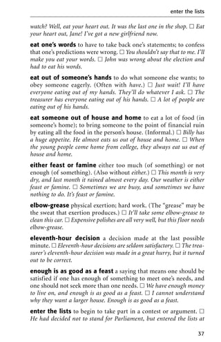 watch? Well, eat your heart out. It was the last one in the shop. ᮀ Eat
your heart out, Jane! I’ve got a new girlfriend now.
eat one’s words to have to take back one’s statements; to confess
that one’s predictions were wrong. ᮀ You shouldn’t say that to me. I’ll
make you eat your words. ᮀ John was wrong about the election and
had to eat his words.
eat out of someone’s hands to do what someone else wants; to
obey someone eagerly. (Often with have.) ᮀ Just wait! I’ll have
everyone eating out of my hands. They’ll do whatever I ask. ᮀ The
treasurer has everyone eating out of his hands. ᮀ A lot of people are
eating out of his hands.
eat someone out of house and home to eat a lot of food (in
someone’s home); to bring someone to the point of financial ruin
by eating all the food in the person’s house. (Informal.) ᮀ Billy has
a huge appetite. He almost eats us out of house and home. ᮀ When
the young people come home from college, they always eat us out of
house and home.
either feast or famine either too much (of something) or not
enough (of something). (Also without either.) ᮀ This month is very
dry, and last month it rained almost every day. Our weather is either
feast or famine. ᮀ Sometimes we are busy, and sometimes we have
nothing to do. It’s feast or famine.
elbow-grease physical exertion; hard work. (The “grease” may be
the sweat that exertion produces.) ᮀ It’ll take some elbow-grease to
clean this car. ᮀ Expensive polishes are all very well, but this floor needs
elbow-grease.
eleventh-hour decision a decision made at the last possible
minute. ᮀ Eleventh-hour decisions are seldom satisfactory. ᮀ The trea-
surer’s eleventh-hour decision was made in a great hurry, but it turned
out to be correct.
enough is as good as a feast a saying that means one should be
satisfied if one has enough of something to meet one’s needs, and
one should not seek more than one needs. ᮀ We have enough money
to live on, and enough is as good as a feast. ᮀ I cannot understand
why they want a larger house. Enough is as good as a feast.
enter the lists to begin to take part in a contest or argument. ᮀ
He had decided not to stand for Parliament, but entered the lists at
enter the lists
37
 