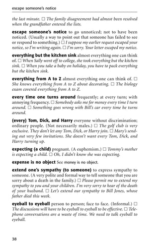 the last minute. ᮀ The family disagreement had almost been resolved
when the grandfather entered the lists.
escape someone’s notice to go unnoticed; not to have been
noticed. (Usually a way to point out that someone has failed to see
or respond to something.) ᮀ I suppose my earlier request escaped your
notice, so I’m writing again. ᮀ I’m sorry. Your letter escaped my notice.
everything but the kitchen sink almost everything one can think
of. ᮀ When Sally went off to college, she took everything but the kitchen
sink. ᮀ When you take a baby on holiday, you have to pack everything
but the kitchen sink.
everything from A to Z almost everything one can think of. ᮀ
She knows everything from A to Z about decorating. ᮀ The biology
exam covered everything from A to Z.
every time one turns around frequently; at every turn; with
annoying frequency. ᮀ Somebody asks me for money every time I turn
around. ᮀ Something goes wrong with Bill’s car every time he turns
around.
(every) Tom, Dick, and Harry everyone without discrimination;
ordinary people. (Not necessarily males.) ᮀ The golf club is very
exclusive. They don’t let any Tom, Dick, or Harry join. ᮀ Mary’s send-
ing out very few invitations. She doesn’t want every Tom, Dick, and
Harry turning up.
expecting (a child) pregnant. (A euphemism.) ᮀ Tommy’s mother
is expecting a child. ᮀ Oh, I didn’t know she was expecting.
expense is no object See money is no object.
extend one’s sympathy (to someone) to express sympathy to
someone. (A very polite and formal way to tell someone that you are
sorry about a death in the family.) ᮀ Please permit me to extend my
sympathy to you and your children. I’m very sorry to hear of the death
of your husband. ᮀ Let’s extend our sympathy to Bill Jones, whose
father died this week.
eyeball to eyeball person to person; face to face. (Informal.) ᮀ
The discussions will have to be eyeball to eyeball to be effective. ᮀ Tele-
phone conversations are a waste of time. We need to talk eyeball to
eyeball.
escape someone’s notice
38
 