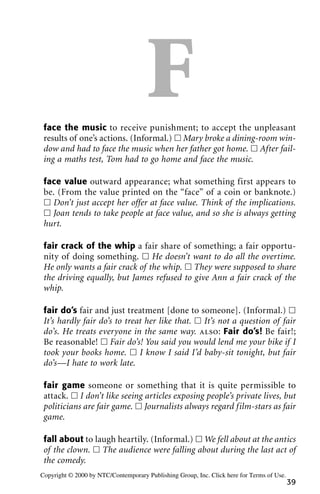 Fface the music to receive punishment; to accept the unpleasant
results of one’s actions. (Informal.) ᮀ Mary broke a dining-room win-
dow and had to face the music when her father got home. ᮀ After fail-
ing a maths test, Tom had to go home and face the music.
face value outward appearance; what something first appears to
be. (From the value printed on the “face” of a coin or banknote.)
ᮀ Don’t just accept her offer at face value. Think of the implications.
ᮀ Joan tends to take people at face value, and so she is always getting
hurt.
fair crack of the whip a fair share of something; a fair opportu-
nity of doing something. ᮀ He doesn’t want to do all the overtime.
He only wants a fair crack of the whip. ᮀ They were supposed to share
the driving equally, but James refused to give Ann a fair crack of the
whip.
fair do’s fair and just treatment [done to someone]. (Informal.) ᮀ
It’s hardly fair do’s to treat her like that. ᮀ It’s not a question of fair
do’s. He treats everyone in the same way. also: Fair do’s! Be fair!;
Be reasonable! ᮀ Fair do’s! You said you would lend me your bike if I
took your books home. ᮀ I know I said I’d baby-sit tonight, but fair
do’s—I hate to work late.
fair game someone or something that it is quite permissible to
attack. ᮀ I don’t like seeing articles exposing people’s private lives, but
politicians are fair game. ᮀ Journalists always regard film-stars as fair
game.
fall about to laugh heartily. (Informal.) ᮀ We fell about at the antics
of the clown. ᮀ The audience were falling about during the last act of
the comedy.
39
Copyright © 2000 by NTC/Contemporary Publishing Group, Inc. Click here for Terms of Use.
 