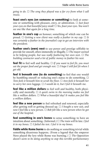 going to do. ᮀ The song they played was a far cry from what I call
music.
feast one’s eyes (on someone or something) to look at some-
one or something with pleasure, envy, or admiration. ᮀ Just feast
your eyes on that beautiful juicy steak! ᮀ Yes, feast your eyes. You won’t
see one like that again for a long time.
feather in one’s cap an honour; something of which one can be
proud. ᮀ Getting a new client was really a feather in my cap. ᮀ It
was certainly a feather in the journalist’s cap to get an interview with
the president.
feather one’s (own) nest to use power and prestige selfishly to
provide for oneself, often immorally or illegally. ᮀ The mayor seemed
to be helping people, but was really feathering her own nest. ᮀ The
building contractor used a lot of public money to feather his nest.
feel fit to feel well and healthy. ᮀ If you want to feel fit, you must
eat the proper food and get enough rest. ᮀ I hope I still feel fit when I
get old.
feel it beneath one (to do something) to feel that one would
be humbling oneself or reducing one’s status to do something. ᮀ
Tom feels it beneath him to scrub the floor. ᮀ Ann feels it beneath her
to carry her own luggage. ᮀ I would do it, but I feel it beneath me.
feel like a million dollars to feel well and healthy, both physi-
cally and mentally. ᮀ A quick swim in the morning makes me feel
like a million dollars. ᮀ What a beautiful day! It makes you feel like
a million dollars.
feel like a new person to feel refreshed and renewed, especially
after getting well or getting dressed up. ᮀ I bought a new suit, and
now I feel like a new person. ᮀ Bob felt like a new person when he got
out of the hospital.
feel something in one’s bones to sense something; to have an
intuition about something. (Informal.) ᮀ The train will be late. I feel
it in my bones. ᮀ I failed the test. I feel it in my bones.
fiddle while Rome burns to do nothing or something trivial while
something disastrous happens. (From a legend that the emperor
Nero played the lyre while Rome was burning.) ᮀ The Opposition
doesn’t seem to be doing anything to stop this terrible parliamentary
fiddle while Rome burns
41
 
