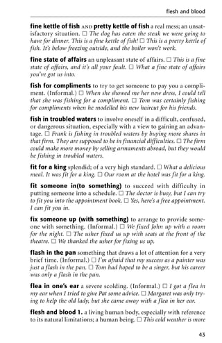fine kettle of fish and pretty kettle of fish a real mess; an unsat-
isfactory situation. ᮀ The dog has eaten the steak we were going to
have for dinner. This is a fine kettle of fish! ᮀ This is a pretty kettle of
fish. It’s below freezing outside, and the boiler won’t work.
fine state of affairs an unpleasant state of affairs. ᮀ This is a fine
state of affairs, and it’s all your fault. ᮀ What a fine state of affairs
you’ve got us into.
fish for compliments to try to get someone to pay you a compli-
ment. (Informal.) ᮀ When she showed me her new dress, I could tell
that she was fishing for a compliment. ᮀ Tom was certainly fishing
for compliments when he modelled his new haircut for his friends.
fish in troubled waters to involve oneself in a difficult, confused,
or dangerous situation, especially with a view to gaining an advan-
tage. ᮀ Frank is fishing in troubled waters by buying more shares in
that firm. They are supposed to be in financial difficulties. ᮀ The firm
could make more money by selling armaments abroad, but they would
be fishing in troubled waters.
fit for a king splendid; of a very high standard. ᮀ What a delicious
meal. It was fit for a king. ᮀ Our room at the hotel was fit for a king.
fit someone in(to something) to succeed with difficulty in
putting someone into a schedule. ᮀ The doctor is busy, but I can try
to fit you into the appointment book. ᮀ Yes, here’s a free appointment.
I can fit you in.
fix someone up (with something) to arrange to provide some-
one with something. (Informal.) ᮀ We fixed John up with a room
for the night. ᮀ The usher fixed us up with seats at the front of the
theatre. ᮀ We thanked the usher for fixing us up.
flash in the pan something that draws a lot of attention for a very
brief time. (Informal.) ᮀ I’m afraid that my success as a painter was
just a flash in the pan. ᮀ Tom had hoped to be a singer, but his career
was only a flash in the pan.
flea in one’s ear a severe scolding. (Informal.) ᮀ I got a flea in
my ear when I tried to give Pat some advice. ᮀ Margaret was only try-
ing to help the old lady, but she came away with a flea in her ear.
flesh and blood 1. a living human body, especially with reference
to its natural limitations; a human being. ᮀ This cold weather is more
flesh and blood
43
 