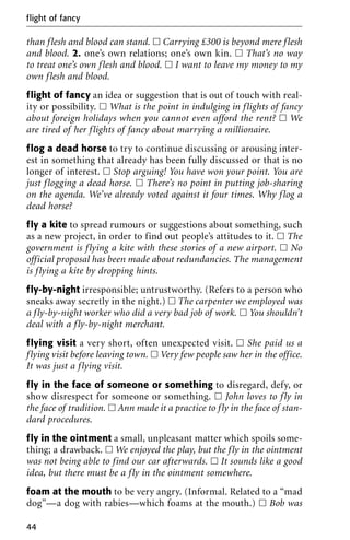 than flesh and blood can stand. ᮀ Carrying £300 is beyond mere flesh
and blood. 2. one’s own relations; one’s own kin. ᮀ That’s no way
to treat one’s own flesh and blood. ᮀ I want to leave my money to my
own flesh and blood.
flight of fancy an idea or suggestion that is out of touch with real-
ity or possibility. ᮀ What is the point in indulging in flights of fancy
about foreign holidays when you cannot even afford the rent? ᮀ We
are tired of her flights of fancy about marrying a millionaire.
flog a dead horse to try to continue discussing or arousing inter-
est in something that already has been fully discussed or that is no
longer of interest. ᮀ Stop arguing! You have won your point. You are
just flogging a dead horse. ᮀ There’s no point in putting job-sharing
on the agenda. We’ve already voted against it four times. Why flog a
dead horse?
fly a kite to spread rumours or suggestions about something, such
as a new project, in order to find out people’s attitudes to it. ᮀ The
government is flying a kite with these stories of a new airport. ᮀ No
official proposal has been made about redundancies. The management
is flying a kite by dropping hints.
fly-by-night irresponsible; untrustworthy. (Refers to a person who
sneaks away secretly in the night.) ᮀ The carpenter we employed was
a fly-by-night worker who did a very bad job of work. ᮀ You shouldn’t
deal with a fly-by-night merchant.
flying visit a very short, often unexpected visit. ᮀ She paid us a
flying visit before leaving town. ᮀ Very few people saw her in the office.
It was just a flying visit.
fly in the face of someone or something to disregard, defy, or
show disrespect for someone or something. ᮀ John loves to fly in
the face of tradition. ᮀ Ann made it a practice to fly in the face of stan-
dard procedures.
fly in the ointment a small, unpleasant matter which spoils some-
thing; a drawback. ᮀ We enjoyed the play, but the fly in the ointment
was not being able to find our car afterwards. ᮀ It sounds like a good
idea, but there must be a fly in the ointment somewhere.
foam at the mouth to be very angry. (Informal. Related to a “mad
dog”—a dog with rabies—which foams at the mouth.) ᮀ Bob was
flight of fancy
44
 