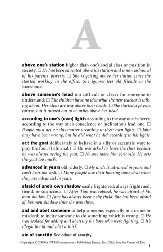 Aabove one’s station higher than one’s social class or position in
society. ᮀ He has been educated above his station and is now ashamed
of his parents’ poverty. ᮀ She is getting above her station since she
started working in the office. She ignores her old friends in the
warehouse.
above someone’s head too difficult or clever for someone to
understand. ᮀ The children have no idea what the new teacher is talk-
ing about. Her ideas are way above their heads. ᮀ She started a physics
course, but it turned out to be miles above her head.
according to one’s (own) lights according to the way one believes;
according to the way one’s conscience or inclinations lead one. ᮀ
People must act on this matter according to their own lights. ᮀ John
may have been wrong, but he did what he did according to his lights.
act the goat deliberately to behave in a silly or eccentric way; to
play the fool. (Informal.) ᮀ He was asked to leave the class because
he was always acting the goat. ᮀ No one takes him seriously. He acts
the goat too much.
advanced in years old; elderly. ᮀ My uncle is advanced in years and
can’t hear too well. ᮀ Many people lose their hearing somewhat when
they are advanced in years.
afraid of one’s own shadow easily frightened; always frightened,
timid, or suspicious. ᮀ After Tom was robbed, he was afraid of his
own shadow. ᮀ Jane has always been a shy child. She has been afraid
of her own shadow since she was three.
aid and abet someone to help someone, especially in a crime or
misdeed; to incite someone to do something which is wrong. ᮀ He
was scolded for aiding and abetting the boys who were fighting. ᮀ It’s
illegal to aid and abet a thief.
air of sanctity See odour of sanctity.
1
Copyright © 2000 by NTC/Contemporary Publishing Group, Inc. Click here for Terms of Use.
 
