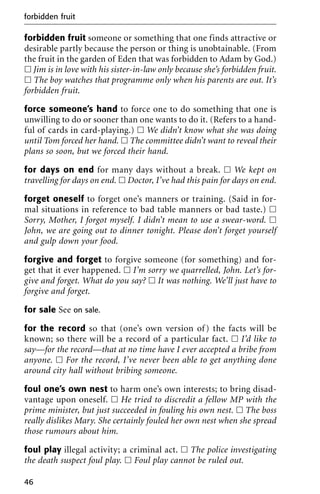forbidden fruit someone or something that one finds attractive or
desirable partly because the person or thing is unobtainable. (From
the fruit in the garden of Eden that was forbidden to Adam by God.)
ᮀ Jim is in love with his sister-in-law only because she’s forbidden fruit.
ᮀ The boy watches that programme only when his parents are out. It’s
forbidden fruit.
force someone’s hand to force one to do something that one is
unwilling to do or sooner than one wants to do it. (Refers to a hand-
ful of cards in card-playing.) ᮀ We didn’t know what she was doing
until Tom forced her hand. ᮀ The committee didn’t want to reveal their
plans so soon, but we forced their hand.
for days on end for many days without a break. ᮀ We kept on
travelling for days on end. ᮀ Doctor, I’ve had this pain for days on end.
forget oneself to forget one’s manners or training. (Said in for-
mal situations in reference to bad table manners or bad taste.) ᮀ
Sorry, Mother, I forgot myself. I didn’t mean to use a swear-word. ᮀ
John, we are going out to dinner tonight. Please don’t forget yourself
and gulp down your food.
forgive and forget to forgive someone (for something) and for-
get that it ever happened. ᮀ I’m sorry we quarrelled, John. Let’s for-
give and forget. What do you say? ᮀ It was nothing. We’ll just have to
forgive and forget.
for sale See on sale.
for the record so that (one’s own version of) the facts will be
known; so there will be a record of a particular fact. ᮀ I’d like to
say—for the record—that at no time have I ever accepted a bribe from
anyone. ᮀ For the record, I’ve never been able to get anything done
around city hall without bribing someone.
foul one’s own nest to harm one’s own interests; to bring disad-
vantage upon oneself. ᮀ He tried to discredit a fellow MP with the
prime minister, but just succeeded in fouling his own nest. ᮀ The boss
really dislikes Mary. She certainly fouled her own nest when she spread
those rumours about him.
foul play illegal activity; a criminal act. ᮀ The police investigating
the death suspect foul play. ᮀ Foul play cannot be ruled out.
forbidden fruit
46
 