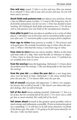 free and easy casual. ᮀ John is so free and easy. How can anyone
be so relaxed? ᮀ Now, take it easy. Just act free and easy. No one will
know you’re nervous.
(fresh fields and) pastures new new places; new activities. (From
a line in Milton’s poem Lycidas.) ᮀ I used to like living here, but it’s
fresh fields and pastures new for me now. ᮀ Peter has decided to leave
teaching. He’s looking for fresh fields and pastures new. ᮀ It’s all very
well to seek pastures new, but think of the unemployment situation.
from pillar to post from one place to another or to a series of other
places. ᮀ My father was in the army, and we moved from pillar to post,
year after year. ᮀ I went from pillar to post trying to find a telephone.
from rags to riches from poverty to wealth. ᮀ The princess used
to be quite poor. She certainly moved from rags to riches when she mar-
ried. ᮀ When I inherited the money, I went from rags to riches.
from stem to stern from one end to another. (Refers to the front
and back ends of a ship. Also used literally in reference to ships.)
ᮀ Now, I have to clean the house from stem to stern. ᮀ I polished my
car carefully from stem to stern.
from the word go from the beginning. (Informal.) ᮀ I knew about
the problem from the word go. ᮀ She was doing badly in the class from
the word go.
from the year dot and since the year dot for a very long time;
since very far back in time. (Informal.) ᮀ Mr. Jones worked there
from the year dot. ᮀ I’ve known Mike since the year dot.
full of oneself conceited; self-important. ᮀ Mary’s very unpopu-
lar because she’s so full of herself. ᮀ She doesn’t care about other peo-
ple’s feelings. She’s too full of herself.
full of the devil always making mischief. (Informal.) ᮀ Tom is a
lot of fun, but he’s certainly full of the devil. ᮀ I’ve never seen a child
get into so much mischief. He’s really full of the devil.
full steam ahead forward at the greatest speed possible; with as
much energy and enthusiasm as possible. (From an instruction given
on a steamship.) ᮀ It will have to be full steam ahead for everybody
if the factory gets this order. ᮀ It’s going to be full steam ahead for me
this year. I take my final exams.
full steam ahead
47
 