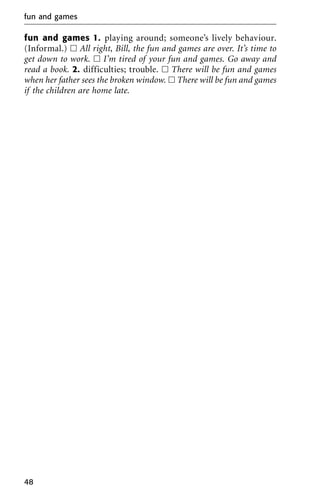 fun and games 1. playing around; someone’s lively behaviour.
(Informal.) ᮀ All right, Bill, the fun and games are over. It’s time to
get down to work. ᮀ I’m tired of your fun and games. Go away and
read a book. 2. difficulties; trouble. ᮀ There will be fun and games
when her father sees the broken window. ᮀ There will be fun and games
if the children are home late.
fun and games
48
 