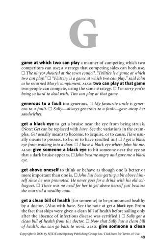 Ggame at which two can play a manner of competing which two
competitors can use; a strategy that competing sides can both use.
ᮀ The mayor shouted at the town council, “Politics is a game at which
two can play.” ᮀ “Flattery is a game at which two can play,” said John
as he returned Mary’s compliment. also: two can play at that game
two people can compete, using the same strategy. ᮀ I’m sorry you’re
being so hard to deal with. Two can play at that game.
generous to a fault too generous. ᮀ My favourite uncle is gener-
ous to a fault. ᮀ Sally—always generous to a fault—gave away her
sandwiches.
get a black eye to get a bruise near the eye from being struck.
(Note: Get can be replaced with have. See the variations in the exam-
ples. Get usually means to become, to acquire, or to cause. Have usu-
ally means to possess, to be, or to have resulted in.) ᮀ I got a black
eye from walking into a door. ᮀ I have a black eye where John hit me.
also: give someone a black eye to hit someone near the eye so
that a dark bruise appears. ᮀ John became angry and gave me a black
eye.
get above oneself to think or behave as though one is better or
more important than one is. ᮀ John has been getting a bit above him-
self since he was promoted. He never goes for a drink with his old col-
leagues. ᮀ There was no need for her to get above herself just because
she married a wealthy man.
get a clean bill of health [for someone] to be pronounced healthy
by a doctor. (Also with have. See the note at get a black eye. From
the fact that ships were given a clean bill of health before sailing only
after the absence of infectious disease was certified.) ᮀ Sally got a
clean bill of health from the doctor. ᮀ Now that Sally has a clean bill
of health, she can go back to work. also: give someone a clean
49
Copyright © 2000 by NTC/Contemporary Publishing Group, Inc. Click here for Terms of Use.
 