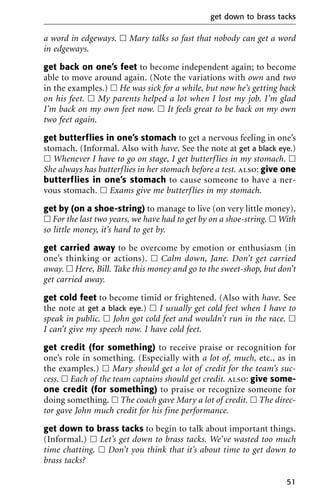 a word in edgeways. ᮀ Mary talks so fast that nobody can get a word
in edgeways.
get back on one’s feet to become independent again; to become
able to move around again. (Note the variations with own and two
in the examples.) ᮀ He was sick for a while, but now he’s getting back
on his feet. ᮀ My parents helped a lot when I lost my job. I’m glad
I’m back on my own feet now. ᮀ It feels great to be back on my own
two feet again.
get butterflies in one’s stomach to get a nervous feeling in one’s
stomach. (Informal. Also with have. See the note at get a black eye.)
ᮀ Whenever I have to go on stage, I get butterflies in my stomach. ᮀ
She always has butterflies in her stomach before a test. also: give one
butterflies in one’s stomach to cause someone to have a ner-
vous stomach. ᮀ Exams give me butterflies in my stomach.
get by (on a shoe-string) to manage to live (on very little money).
ᮀ For the last two years, we have had to get by on a shoe-string. ᮀ With
so little money, it’s hard to get by.
get carried away to be overcome by emotion or enthusiasm (in
one’s thinking or actions). ᮀ Calm down, Jane. Don’t get carried
away. ᮀ Here, Bill. Take this money and go to the sweet-shop, but don’t
get carried away.
get cold feet to become timid or frightened. (Also with have. See
the note at get a black eye.) ᮀ I usually get cold feet when I have to
speak in public. ᮀ John got cold feet and wouldn’t run in the race. ᮀ
I can’t give my speech now. I have cold feet.
get credit (for something) to receive praise or recognition for
one’s role in something. (Especially with a lot of, much, etc., as in
the examples.) ᮀ Mary should get a lot of credit for the team’s suc-
cess. ᮀ Each of the team captains should get credit. also: give some-
one credit (for something) to praise or recognize someone for
doing something. ᮀ The coach gave Mary a lot of credit. ᮀ The direc-
tor gave John much credit for his fine performance.
get down to brass tacks to begin to talk about important things.
(Informal.) ᮀ Let’s get down to brass tacks. We’ve wasted too much
time chatting. ᮀ Don’t you think that it’s about time to get down to
brass tacks?
get down to brass tacks
51
 
