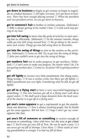get down to business to begin to get serious; to begin to negoti-
ate or conduct business. ᮀ All right, everyone. Let’s get down to busi-
ness. There has been enough playing around. ᮀ When the president
and vice-president arrive, we can get down to business.
get in someone’s hair to bother or irritate someone. (Informal.)
ᮀ Billy is always getting in his mother’s hair. ᮀ I wish you’d stop get-
ting in my hair.
get into full swing to move into the peak of activity; to start mov-
ing fast or efficiently. (Informal.) ᮀ In the summer months, things
really get into full swing around here. ᮀ We go skiing in the moun-
tains each winter. Things get into full swing there in November.
get into the swing of things to join in the routine or the activi-
ties. (Informal.) ᮀ Come on, Bill. Try to get into the swing of things.
ᮀ John just couldn’t seem to get into the swing of things.
get nowhere fast not to make progress; to get nowhere. (Infor-
mal.) ᮀ I can’t seem to make any progress. No matter what I do, I’m
just getting nowhere fast. ᮀ Come on. Go faster! We’re getting nowhere
fast.
get off lightly to receive very little punishment (for doing some-
thing wrong). ᮀ It was a serious crime, but Mary got off lightly. ᮀ
Billy’s punishment was very light. Considering what he did, he got off
lightly.
get off to a flying start to have a very successful beginning to
something. ᮀ The new business got off to a flying start with those
export orders. ᮀ We shall need a large donation from the local coun-
cil if the charity is to get off to a flying start.
get one’s come-uppance to get a reprimand; to get the punish-
ment one deserves. ᮀ Tom is always insulting people, but he finally
got his come-uppance. Bill hit him. ᮀ I hope I don’t get my come-
uppance like that.
get one’s fill of someone or something to receive enough of
someone or something. (Also with have. See the note at get a black
eye.) ᮀ You’ll soon get your fill of Tom. He can be quite a pest. ᮀ I
can never get my fill of shrimps. I love them. ᮀ Three weeks of visit-
ing grandchildren is enough. I’ve had my fill of them.
get down to business
52
 