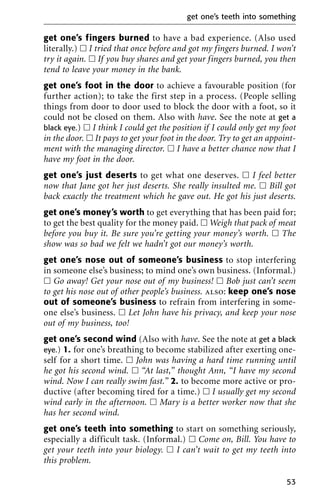 get one’s fingers burned to have a bad experience. (Also used
literally.) ᮀ I tried that once before and got my fingers burned. I won’t
try it again. ᮀ If you buy shares and get your fingers burned, you then
tend to leave your money in the bank.
get one’s foot in the door to achieve a favourable position (for
further action); to take the first step in a process. (People selling
things from door to door used to block the door with a foot, so it
could not be closed on them. Also with have. See the note at get a
black eye.) ᮀ I think I could get the position if I could only get my foot
in the door. ᮀ It pays to get your foot in the door. Try to get an appoint-
ment with the managing director. ᮀ I have a better chance now that I
have my foot in the door.
get one’s just deserts to get what one deserves. ᮀ I feel better
now that Jane got her just deserts. She really insulted me. ᮀ Bill got
back exactly the treatment which he gave out. He got his just deserts.
get one’s money’s worth to get everything that has been paid for;
to get the best quality for the money paid. ᮀ Weigh that pack of meat
before you buy it. Be sure you’re getting your money’s worth. ᮀ The
show was so bad we felt we hadn’t got our money’s worth.
get one’s nose out of someone’s business to stop interfering
in someone else’s business; to mind one’s own business. (Informal.)
ᮀ Go away! Get your nose out of my business! ᮀ Bob just can’t seem
to get his nose out of other people’s business. also: keep one’s nose
out of someone’s business to refrain from interfering in some-
one else’s business. ᮀ Let John have his privacy, and keep your nose
out of my business, too!
get one’s second wind (Also with have. See the note at get a black
eye.) 1. for one’s breathing to become stabilized after exerting one-
self for a short time. ᮀ John was having a hard time running until
he got his second wind. ᮀ “At last,” thought Ann, “I have my second
wind. Now I can really swim fast.” 2. to become more active or pro-
ductive (after becoming tired for a time.) ᮀ I usually get my second
wind early in the afternoon. ᮀ Mary is a better worker now that she
has her second wind.
get one’s teeth into something to start on something seriously,
especially a difficult task. (Informal.) ᮀ Come on, Bill. You have to
get your teeth into your biology. ᮀ I can’t wait to get my teeth into
this problem.
get one’s teeth into something
53
 