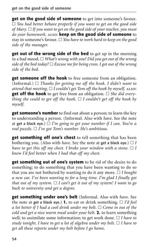 get on the good side of someone to get into someone’s favour.
ᮀ You had better behave properly if you want to get on the good side
of Mary. ᮀ If you want to get on the good side of your teacher, you must
do your homework. also: keep on the good side of someone to
stay in someone’s favour. ᮀ You have to work hard to keep on the good
side of the manager.
get out of the wrong side of the bed to get up in the morning
in a bad mood. ᮀ What’s wrong with you? Did you get out of the wrong
side of the bed today? ᮀ Excuse me for being cross. I got out of the wrong
side of the bed.
get someone off the hook to free someone from an obligation.
(Informal.) ᮀ Thanks for getting me off the hook. I didn’t want to
attend that meeting. ᮀ I couldn’t get Tom off the hook by myself. also:
get off the hook to get free from an obligation. ᮀ She did every-
thing she could to get off the hook. ᮀ I couldn’t get off the hook by
myself.
get someone’s number to find out about a person; to learn the key
to understanding a person. (Informal. Also with have. See the note
at get a black eye.) ᮀ I’m going to get your number if I can. You’re a
real puzzle. ᮀ I’ve got Tom’s number. He’s ambitious.
get something off one’s chest to tell something that has been
bothering you. (Also with have. See the note at get a black eye.) ᮀ I
have to get this off my chest. I broke your window with a stone. ᮀ I
knew I’d feel better when I had that off my chest.
get something out of one’s system to be rid of the desire to do
something; to do something that you have been wanting to do so
that you are not bothered by wanting to do it any more. ᮀ I bought
a new car. I’ve been wanting to for a long time. I’m glad I finally got
that out of my system. ᮀ I can’t get it out of my system! I want to go
back to university and get a degree.
get something under one’s belt (Informal. Also with have. See
the note at get a black eye.) 1. to eat or drink something. ᮀ I’d feel
a lot better if I had a cool drink under my belt. ᮀ Come in out of the
cold and get a nice warm meal under your belt. 2. to learn something
well; to assimilate some information; to get work done. ᮀ I have to
study tonight. I have to get a lot of algebra under my belt. ᮀ I have to
get all these reports under my belt before I go home.
get on the good side of someone
54
 