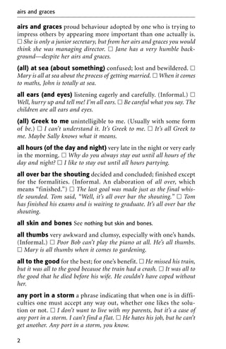 airs and graces proud behaviour adopted by one who is trying to
impress others by appearing more important than one actually is.
ᮀ She is only a junior secretary, but from her airs and graces you would
think she was managing director. ᮀ Jane has a very humble back-
ground—despite her airs and graces.
(all) at sea (about something) confused; lost and bewildered. ᮀ
Mary is all at sea about the process of getting married. ᮀ When it comes
to maths, John is totally at sea.
all ears (and eyes) listening eagerly and carefully. (Informal.) ᮀ
Well, hurry up and tell me! I’m all ears. ᮀ Be careful what you say. The
children are all ears and eyes.
(all) Greek to me unintelligible to me. (Usually with some form
of be.) ᮀ I can’t understand it. It’s Greek to me. ᮀ It’s all Greek to
me. Maybe Sally knows what it means.
all hours (of the day and night) very late in the night or very early
in the morning. ᮀ Why do you always stay out until all hours of the
day and night? ᮀ I like to stay out until all hours partying.
all over bar the shouting decided and concluded; finished except
for the formalities. (Informal. An elaboration of all over, which
means “finished.”) ᮀ The last goal was made just as the final whis-
tle sounded. Tom said, “Well, it’s all over bar the shouting.” ᮀ Tom
has finished his exams and is waiting to graduate. It’s all over bar the
shouting.
all skin and bones See nothing but skin and bones.
all thumbs very awkward and clumsy, especially with one’s hands.
(Informal.) ᮀ Poor Bob can’t play the piano at all. He’s all thumbs.
ᮀ Mary is all thumbs when it comes to gardening.
all to the good for the best; for one’s benefit. ᮀ He missed his train,
but it was all to the good because the train had a crash. ᮀ It was all to
the good that he died before his wife. He couldn’t have coped without
her.
any port in a storm a phrase indicating that when one is in diffi-
culties one must accept any way out, whether one likes the solu-
tion or not. ᮀ I don’t want to live with my parents, but it’s a case of
any port in a storm. I can’t find a flat. ᮀ He hates his job, but he can’t
get another. Any port in a storm, you know.
airs and graces
2
 