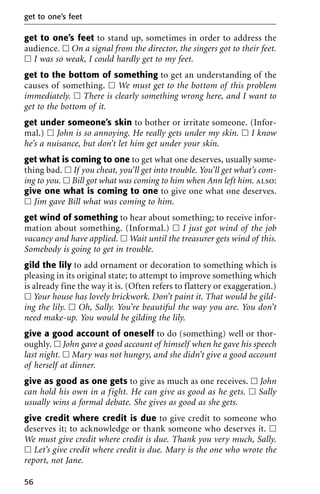 get to one’s feet to stand up, sometimes in order to address the
audience. ᮀ On a signal from the director, the singers got to their feet.
ᮀ I was so weak, I could hardly get to my feet.
get to the bottom of something to get an understanding of the
causes of something. ᮀ We must get to the bottom of this problem
immediately. ᮀ There is clearly something wrong here, and I want to
get to the bottom of it.
get under someone’s skin to bother or irritate someone. (Infor-
mal.) ᮀ John is so annoying. He really gets under my skin. ᮀ I know
he’s a nuisance, but don’t let him get under your skin.
get what is coming to one to get what one deserves, usually some-
thing bad. ᮀ If you cheat, you’ll get into trouble. You’ll get what’s com-
ing to you. ᮀ Bill got what was coming to him when Ann left him. also:
give one what is coming to one to give one what one deserves.
ᮀ Jim gave Bill what was coming to him.
get wind of something to hear about something; to receive infor-
mation about something. (Informal.) ᮀ I just got wind of the job
vacancy and have applied. ᮀ Wait until the treasurer gets wind of this.
Somebody is going to get in trouble.
gild the lily to add ornament or decoration to something which is
pleasing in its original state; to attempt to improve something which
is already fine the way it is. (Often refers to flattery or exaggeration.)
ᮀ Your house has lovely brickwork. Don’t paint it. That would be gild-
ing the lily. ᮀ Oh, Sally. You’re beautiful the way you are. You don’t
need make-up. You would be gilding the lily.
give a good account of oneself to do (something) well or thor-
oughly. ᮀ John gave a good account of himself when he gave his speech
last night. ᮀ Mary was not hungry, and she didn’t give a good account
of herself at dinner.
give as good as one gets to give as much as one receives. ᮀ John
can hold his own in a fight. He can give as good as he gets. ᮀ Sally
usually wins a formal debate. She gives as good as she gets.
give credit where credit is due to give credit to someone who
deserves it; to acknowledge or thank someone who deserves it. ᮀ
We must give credit where credit is due. Thank you very much, Sally.
ᮀ Let’s give credit where credit is due. Mary is the one who wrote the
report, not Jane.
get to one’s feet
56
 