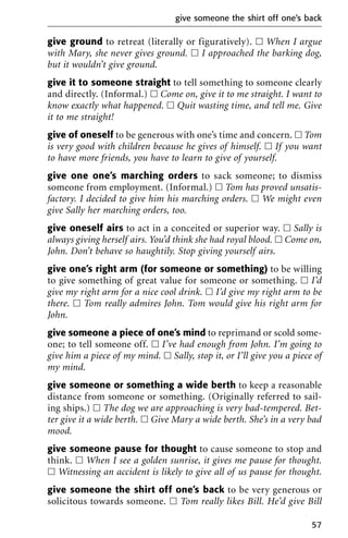 give ground to retreat (literally or figuratively). ᮀ When I argue
with Mary, she never gives ground. ᮀ I approached the barking dog,
but it wouldn’t give ground.
give it to someone straight to tell something to someone clearly
and directly. (Informal.) ᮀ Come on, give it to me straight. I want to
know exactly what happened. ᮀ Quit wasting time, and tell me. Give
it to me straight!
give of oneself to be generous with one’s time and concern. ᮀ Tom
is very good with children because he gives of himself. ᮀ If you want
to have more friends, you have to learn to give of yourself.
give one one’s marching orders to sack someone; to dismiss
someone from employment. (Informal.) ᮀ Tom has proved unsatis-
factory. I decided to give him his marching orders. ᮀ We might even
give Sally her marching orders, too.
give oneself airs to act in a conceited or superior way. ᮀ Sally is
always giving herself airs. You’d think she had royal blood. ᮀ Come on,
John. Don’t behave so haughtily. Stop giving yourself airs.
give one’s right arm (for someone or something) to be willing
to give something of great value for someone or something. ᮀ I’d
give my right arm for a nice cool drink. ᮀ I’d give my right arm to be
there. ᮀ Tom really admires John. Tom would give his right arm for
John.
give someone a piece of one’s mind to reprimand or scold some-
one; to tell someone off. ᮀ I’ve had enough from John. I’m going to
give him a piece of my mind. ᮀ Sally, stop it, or I’ll give you a piece of
my mind.
give someone or something a wide berth to keep a reasonable
distance from someone or something. (Originally referred to sail-
ing ships.) ᮀ The dog we are approaching is very bad-tempered. Bet-
ter give it a wide berth. ᮀ Give Mary a wide berth. She’s in a very bad
mood.
give someone pause for thought to cause someone to stop and
think. ᮀ When I see a golden sunrise, it gives me pause for thought.
ᮀ Witnessing an accident is likely to give all of us pause for thought.
give someone the shirt off one’s back to be very generous or
solicitous towards someone. ᮀ Tom really likes Bill. He’d give Bill
give someone the shirt off one’s back
57
 