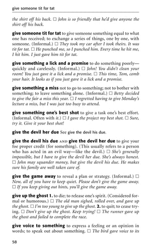 the shirt off his back. ᮀ John is so friendly that he’d give anyone the
shirt off his back.
give someone tit for tat to give someone something equal to what
one has received; to exchange a series of things, one by one, with
someone. (Informal.) ᮀ They took my car after I took theirs. It was
tit for tat. ᮀ He punched me, so I punched him. Every time he hit me,
I hit him. I just gave him tit for tat.
give something a lick and a promise to do something poorly—
quickly and carelessly. (Informal.) ᮀ John! You didn’t clean your
room! You just gave it a lick and a promise. ᮀ This time, Tom, comb
your hair. It looks as if you just gave it a lick and a promise.
give something a miss not to go to something; not to bother with
something; to leave something alone. (Informal.) ᮀ Betty decided
to give the fair a miss this year. ᮀ I regretted having to give Monday’s
lecture a miss, but I was just too busy to attend.
give something one’s best shot to give a task one’s best effort.
(Informal. Often with it.) ᮀ I gave the project my best shot. ᮀ Sure,
try it. Give it your best shot!
give the devil her due See give the devil his due.
give the devil his due and give the devil her due to give your
foe proper credit (for something). (This usually refers to a person
who has acted in an evil way—like the devil.) ᮀ She’s generally
impossible, but I have to give the devil her due. She’s always honest.
ᮀ John may squander money, but give the devil his due. He makes
sure his family are well taken care of.
give the game away to reveal a plan or strategy. (Informal.) ᮀ
Now, all of you have to keep quiet. Please don’t give the game away.
ᮀ If you keep giving out hints, you’ll give the game away.
give up the ghost 1. to die; to release one’s spirit. (Considered for-
mal or humorous.) ᮀ The old man sighed, rolled over, and gave up
the ghost. ᮀ I’m too young to give up the ghost. 2. to quit; to cease try-
ing. ᮀ Don’t give up the ghost. Keep trying! ᮀ The runner gave up
the ghost and failed to complete the race.
give voice to something to express a feeling or an opinion in
words; to speak out about something. ᮀ The bird gave voice to its
give someone tit for tat
58
 