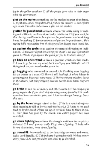 joy in the golden sunshine. ᮀ All the people gave voice to their anger
with the government.
glut on the market something on the market in great abundance.
ᮀ Right now, small computers are a glut on the market. ᮀ Some years
ago, small transistor radios were a glut on the market.
glutton for punishment someone who seems to like doing or seek-
ing out difficult, unpleasant, or badly paid tasks. ᮀ If you work for
this charity, you’ll have to be a glutton for punishment and work long
hours for nothing. ᮀ Jane must be a real glutton for punishment. She’s
typing Bill’s manuscript free of charge and he doesn’t even thank her.
go against the grain to go against the natural direction or incli-
nation. ᮀ You can’t expect me to help you cheat. That goes against the
grain. ᮀ Would it go against the grain for you to lend her money?
go back on one’s word to break a promise which one has made.
ᮀ I hate to go back on my word, but I won’t pay you £100 after all. ᮀ
Going back on your word makes you a liar.
go begging to be unwanted or unused. (As if a thing were begging
for an owner or a user.) ᮀ There is still food left. A whole lobster is
going begging. Please eat some more. ᮀ There are many excellent books
in the library just going begging because people don’t know they are
there.
go broke to run out of money and other assets. ᮀ This company is
going to go broke if you don’t stop spending money foolishly. ᮀ I made
some bad investments last year, and it looks as though I may go broke
this year.
go by the board to get ruined or lost. (This is a nautical expres-
sion meaning to fall or be washed overboard.) ᮀ I hate to see good
food go by the board. Please eat up so we won’t have to throw it out.
ᮀ Your plan has gone by the board. The entire project has been
cancelled.
go down fighting to continue the struggle until one is completely
defeated. ᮀ I won’t give up easily. I’ll go down fighting. ᮀ Sally, who
is very determined, went down fighting.
go downhill [for something] to decline and grow worse and worse.
(Also used literally.) ᮀ This industry is going downhill. We lose money
every year. ᮀ As one gets older, one tends to go downhill.
go downhill
59
 