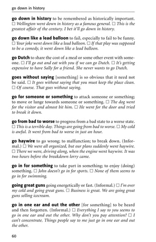go down in history to be remembered as historically important.
ᮀ Wellington went down in history as a famous general. ᮀ This is the
greatest affair of the century. I bet it’ll go down in history.
go down like a lead balloon to fail, especially to fail to be funny.
ᮀ Your joke went down like a lead balloon. ᮀ If that play was supposed
to be a comedy, it went down like a lead balloon.
go Dutch to share the cost of a meal or some other event with some-
one. ᮀ I’ll go out and eat with you if we can go Dutch. ᮀ It’s getting
expensive to have Sally for a friend. She never wants to go Dutch.
goes without saying [something] is so obvious that it need not
be said. ᮀ It goes without saying that you must keep the place clean.
ᮀ Of course. That goes without saying.
go for someone or something to attack someone or something;
to move or lunge towards someone or something. ᮀ The dog went
for the visitor and almost bit him. ᮀ He went for the door and tried
to break it down.
go from bad to worse to progress from a bad state to a worse state.
ᮀ This is a terrible day. Things are going from bad to worse. ᮀ My cold
is awful. It went from bad to worse in just an hour.
go haywire to go wrong; to malfunction; to break down. (Infor-
mal.) ᮀ We were all organized, but our plans suddenly went haywire.
ᮀ There we were, driving along, when the engine went haywire. It was
two hours before the breakdown lorry came.
go in for something to take part in something; to enjoy (doing)
something. ᮀ John doesn’t go in for sports. ᮀ None of them seems to
go in for swimming.
going great guns going energetically or fast. (Informal.) ᮀ I’m over
my cold and going great guns. ᮀ Business is great. We are going great
guns selling icecream.
go in one ear and out the other [for something] to be heard
and then forgotten. (Informal.) ᮀ Everything I say to you seems to
go in one ear and out the other. Why don’t you pay attention? ᮀ I
can’t concentrate. Things people say to me just go in one ear and out
the other.
go down in history
60
 