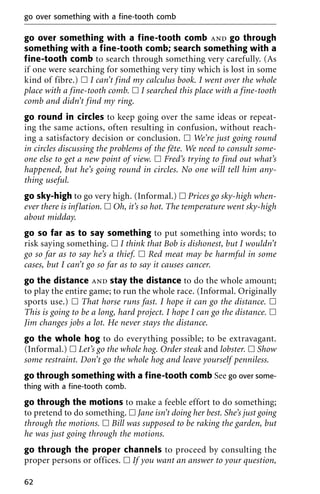 go over something with a fine-tooth comb and go through
something with a fine-tooth comb; search something with a
fine-tooth comb to search through something very carefully. (As
if one were searching for something very tiny which is lost in some
kind of fibre.) ᮀ I can’t find my calculus book. I went over the whole
place with a fine-tooth comb. ᮀ I searched this place with a fine-tooth
comb and didn’t find my ring.
go round in circles to keep going over the same ideas or repeat-
ing the same actions, often resulting in confusion, without reach-
ing a satisfactory decision or conclusion. ᮀ We’re just going round
in circles discussing the problems of the fête. We need to consult some-
one else to get a new point of view. ᮀ Fred’s trying to find out what’s
happened, but he’s going round in circles. No one will tell him any-
thing useful.
go sky-high to go very high. (Informal.) ᮀ Prices go sky-high when-
ever there is inflation. ᮀ Oh, it’s so hot. The temperature went sky-high
about midday.
go so far as to say something to put something into words; to
risk saying something. ᮀ I think that Bob is dishonest, but I wouldn’t
go so far as to say he’s a thief. ᮀ Red meat may be harmful in some
cases, but I can’t go so far as to say it causes cancer.
go the distance and stay the distance to do the whole amount;
to play the entire game; to run the whole race. (Informal. Originally
sports use.) ᮀ That horse runs fast. I hope it can go the distance. ᮀ
This is going to be a long, hard project. I hope I can go the distance. ᮀ
Jim changes jobs a lot. He never stays the distance.
go the whole hog to do everything possible; to be extravagant.
(Informal.) ᮀ Let’s go the whole hog. Order steak and lobster. ᮀ Show
some restraint. Don’t go the whole hog and leave yourself penniless.
go through something with a fine-tooth comb See go over some-
thing with a fine-tooth comb.
go through the motions to make a feeble effort to do something;
to pretend to do something. ᮀ Jane isn’t doing her best. She’s just going
through the motions. ᮀ Bill was supposed to be raking the garden, but
he was just going through the motions.
go through the proper channels to proceed by consulting the
proper persons or offices. ᮀ If you want an answer to your question,
go over something with a fine-tooth comb
62
 