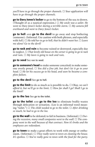you’ll have to go through the proper channels. ᮀ Your application will
have to go through the proper channels.
go to Davy Jones’s locker to go to the bottom of the sea; to drown.
(Thought of as a nautical expression.) ᮀ My uncle was a sailor. He
went to Davy Jones’s locker during a terrible storm. ᮀ My camera fell
overboard and went to Davy Jones’s locker.
go to hell and go to the devil to go away and stop bothering
(someone). (Informal. Use caution with both phrases, and especially
with hell.) ᮀ He told her to go to hell, that he didn’t want her. ᮀ Leave
me alone! Go to the devil!
go to rack and ruin to become ruined or destroyed, especially due
to neglect. ᮀ That lovely old house on the corner is going to go to rack
and ruin. ᮀ My lawn is going to rack and ruin.
go to seed See run to seed.
go to someone’s head to make someone conceited; to make some-
one overly proud. ᮀ You did a fine job, but don’t let it go to your
head. ᮀ He let his success go to his head, and soon he became a com-
plete failure.
go to the devil See go to hell.
go to the limit to do as much as is possible to do. ᮀ Okay, we can’t
afford it, but we’ll go to the limit. ᮀ How far shall I go? Shall I go to
the limit?
go to the loo See go to the toilet.
go to the toilet and go to the loo to eliminate bodily wastes
through defecation or urination. (Loo is an informal word mean-
ing “toilet.”) ᮀ The child needed to go to the toilet. ᮀ After drinking
so much, he had to go to the loo.
go to the wall to be defeated; to fail in business. (Informal.) ᮀ Dur-
ing the recession, many small companies went to the wall. ᮀ The com-
pany went to the wall because of that contract. Now it’s broke and the
employees are redundant.
go to town to make a great effort; to work with energy or enthu-
siasm. (Informal.) ᮀ They really went to town on cleaning the house.
It’s spotless. ᮀ You’ve really gone to town with the food for the party.
go to town
63
 