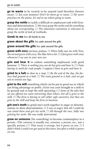 go to waste to be wasted; to be unused (and therefore thrown
away). ᮀ Eat your potatoes! Don’t let them go to waste. ᮀ He never
practises on the piano. It’s sad to see talent going to waste.
grasp the nettle to tackle a difficult or unpleasant task with firm-
ness and determination. ᮀ We must grasp the nettle and do something
about our overspending. ᮀ The education committee is reluctant to
grasp the nettle of lack of textbooks.
Greek to me See all Greek to me.
green about the gills See pale around the gills.
green around the gills See pale around the gills.
green with envy envious; jealous. ᮀ When Sally saw me with Tom,
she turned green with envy. She likes him a lot. ᮀ I feel green with envy
whenever I see you in your new car.
grin and bear it to endure something unpleasant with good
humour. ᮀ There is nothing you can do but grin and bear it. ᮀ I hate
having to work for rude people. I suppose I have to grin and bear it.
grind to a halt to slow to a stop. ᮀ By the end of the day, the fac-
tory had ground to a halt. ᮀ The train ground to a halt, and we got
out to stretch our legs.
grist to the mill something which can be put to good use or which
can bring advantage or profit. (Grist was corn brought to a mill to
be ground and so kept the mill operating.) ᮀ Some of the jobs that
we are offered are more interesting than others, but all is grist to the
mill. ᮀ The firm is having to sell rather ugly souvenirs, but they are
grist to the mill and keep the firm in business.
grit one’s teeth to grind one’s teeth together in anger or determi-
nation; to show determination. ᮀ I was so angry that all I could do
was stand there and grit my teeth. ᮀ All through the race, Sally was
gritting her teeth. She was really determined.
grow on someone [for something] to become commonplace to a
person. (The someone is usually one, someone, a person, etc., not a
specific person.) ᮀ That music is strange, but it grows on you. ᮀ I
didn’t think I could ever get used to this town, but after a while it grows
on one.
go to waste
64
 