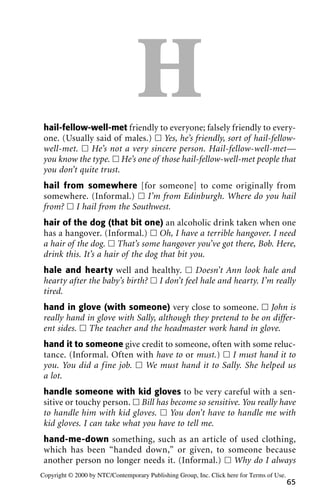Hhail-fellow-well-met friendly to everyone; falsely friendly to every-
one. (Usually said of males.) ᮀ Yes, he’s friendly, sort of hail-fellow-
well-met. ᮀ He’s not a very sincere person. Hail-fellow-well-met—
you know the type. ᮀ He’s one of those hail-fellow-well-met people that
you don’t quite trust.
hail from somewhere [for someone] to come originally from
somewhere. (Informal.) ᮀ I’m from Edinburgh. Where do you hail
from? ᮀ I hail from the Southwest.
hair of the dog (that bit one) an alcoholic drink taken when one
has a hangover. (Informal.) ᮀ Oh, I have a terrible hangover. I need
a hair of the dog. ᮀ That’s some hangover you’ve got there, Bob. Here,
drink this. It’s a hair of the dog that bit you.
hale and hearty well and healthy. ᮀ Doesn’t Ann look hale and
hearty after the baby’s birth? ᮀ I don’t feel hale and hearty. I’m really
tired.
hand in glove (with someone) very close to someone. ᮀ John is
really hand in glove with Sally, although they pretend to be on differ-
ent sides. ᮀ The teacher and the headmaster work hand in glove.
hand it to someone give credit to someone, often with some reluc-
tance. (Informal. Often with have to or must.) ᮀ I must hand it to
you. You did a fine job. ᮀ We must hand it to Sally. She helped us
a lot.
handle someone with kid gloves to be very careful with a sen-
sitive or touchy person. ᮀ Bill has become so sensitive. You really have
to handle him with kid gloves. ᮀ You don’t have to handle me with
kid gloves. I can take what you have to tell me.
hand-me-down something, such as an article of used clothing,
which has been “handed down,” or given, to someone because
another person no longer needs it. (Informal.) ᮀ Why do I always
65
Copyright © 2000 by NTC/Contemporary Publishing Group, Inc. Click here for Terms of Use.
 