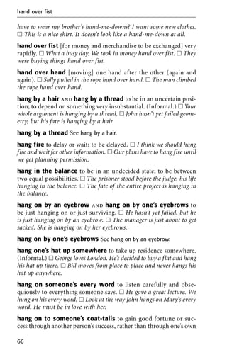 have to wear my brother’s hand-me-downs? I want some new clothes.
ᮀ This is a nice shirt. It doesn’t look like a hand-me-down at all.
hand over fist [for money and merchandise to be exchanged] very
rapidly. ᮀ What a busy day. We took in money hand over fist. ᮀ They
were buying things hand over fist.
hand over hand [moving] one hand after the other (again and
again). ᮀ Sally pulled in the rope hand over hand. ᮀ The man climbed
the rope hand over hand.
hang by a hair and hang by a thread to be in an uncertain posi-
tion; to depend on something very insubstantial. (Informal.) ᮀ Your
whole argument is hanging by a thread. ᮀ John hasn’t yet failed geom-
etry, but his fate is hanging by a hair.
hang by a thread See hang by a hair.
hang fire to delay or wait; to be delayed. ᮀ I think we should hang
fire and wait for other information. ᮀ Our plans have to hang fire until
we get planning permission.
hang in the balance to be in an undecided state; to be between
two equal possibilities. ᮀ The prisoner stood before the judge, his life
hanging in the balance. ᮀ The fate of the entire project is hanging in
the balance.
hang on by an eyebrow and hang on by one’s eyebrows to
be just hanging on or just surviving. ᮀ He hasn’t yet failed, but he
is just hanging on by an eyebrow. ᮀ The manager is just about to get
sacked. She is hanging on by her eyebrows.
hang on by one’s eyebrows See hang on by an eyebrow.
hang one’s hat up somewhere to take up residence somewhere.
(Informal.) ᮀ George loves London. He’s decided to buy a flat and hang
his hat up there. ᮀ Bill moves from place to place and never hangs his
hat up anywhere.
hang on someone’s every word to listen carefully and obse-
quiously to everything someone says. ᮀ He gave a great lecture. We
hung on his every word. ᮀ Look at the way John hangs on Mary’s every
word. He must be in love with her.
hang on to someone’s coat-tails to gain good fortune or suc-
cess through another person’s success, rather than through one’s own
hand over fist
66
 