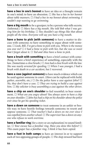 have a bee in one’s bonnet to have an idea or a thought remain
in one’s mind; to have an obsession. ᮀ She has a bee in her bonnet
about table manners. ᮀ I had a bee in my bonnet about swimming. I
couldn’t stop wanting to go swimming.
have a big mouth to be a gossiper; to be a person who tells secrets.
(Informal.) ᮀ Mary has a big mouth. She told Bob what I was get-
ting him for his birthday. ᮀ You shouldn’t say things like that about
people all the time. Everyone will say you have a big mouth.
have a bone to pick (with someone) to have a matter to dis-
cuss with someone; to have something to argue about with some-
one. ᮀ Look, Bill. I’ve got a bone to pick with you. Where is the money
you owe me? ᮀ I had a bone to pick with her, but she was so sweet
that I forgot about it. ᮀ Ted and Alice have a bone to pick.
have a brush with something to have a brief contact with some-
thing; to have a brief experience of something, especially with the
law. (Sometimes a close brush.) ᮀ Ann had a close brush with the law.
She was nearly arrested for speeding. ᮀ When I was younger, I had a
brush with death in a car accident, but I recovered.
have a case (against someone) to have much evidence which can
be used against someone in court. (Have can be replaced with build,
gather, assemble, etc.) ᮀ Do the police have a case against John? ᮀ
No, they don’t have a case. ᮀ They are trying to build a case against
him. ᮀ My solicitor is busy assembling a case against the other driver.
have a chip on one’s shoulder to feel resentful; to bear resent-
ment. ᮀ What are you angry about? You always seem to have a chip
on your shoulder. ᮀ John has had a chip on his shoulder about the police
ever since he got his speeding ticket.
have a down on someone to treat someone in an unfair or hos-
tile way; to have hostile feelings towards someone; to resent and
oppose someone. ᮀ That teacher’s had a down on me ever since I
was expelled from another school. ᮀ The supervisor has a down on any-
one who refuses to work overtime.
have a familiar ring [for a story or an explanation] to sound famil-
iar. ᮀ Your excuse has a familiar ring. Have you done this before? ᮀ
This exam paper has a familiar ring. I think it has been copied.
have a foot in both camps to have an interest in or to support
each of two opposing groups of people. ᮀ The shop steward had been
have a bee in one’s bonnet
68
 