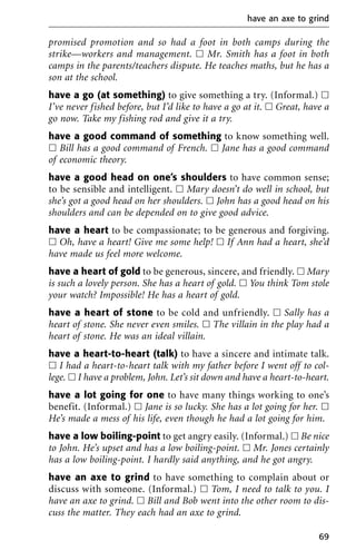 promised promotion and so had a foot in both camps during the
strike—workers and management. ᮀ Mr. Smith has a foot in both
camps in the parents/teachers dispute. He teaches maths, but he has a
son at the school.
have a go (at something) to give something a try. (Informal.) ᮀ
I’ve never fished before, but I’d like to have a go at it. ᮀ Great, have a
go now. Take my fishing rod and give it a try.
have a good command of something to know something well.
ᮀ Bill has a good command of French. ᮀ Jane has a good command
of economic theory.
have a good head on one’s shoulders to have common sense;
to be sensible and intelligent. ᮀ Mary doesn’t do well in school, but
she’s got a good head on her shoulders. ᮀ John has a good head on his
shoulders and can be depended on to give good advice.
have a heart to be compassionate; to be generous and forgiving.
ᮀ Oh, have a heart! Give me some help! ᮀ If Ann had a heart, she’d
have made us feel more welcome.
have a heart of gold to be generous, sincere, and friendly. ᮀ Mary
is such a lovely person. She has a heart of gold. ᮀ You think Tom stole
your watch? Impossible! He has a heart of gold.
have a heart of stone to be cold and unfriendly. ᮀ Sally has a
heart of stone. She never even smiles. ᮀ The villain in the play had a
heart of stone. He was an ideal villain.
have a heart-to-heart (talk) to have a sincere and intimate talk.
ᮀ I had a heart-to-heart talk with my father before I went off to col-
lege. ᮀ I have a problem, John. Let’s sit down and have a heart-to-heart.
have a lot going for one to have many things working to one’s
benefit. (Informal.) ᮀ Jane is so lucky. She has a lot going for her. ᮀ
He’s made a mess of his life, even though he had a lot going for him.
have a low boiling-point to get angry easily. (Informal.) ᮀ Be nice
to John. He’s upset and has a low boiling-point. ᮀ Mr. Jones certainly
has a low boiling-point. I hardly said anything, and he got angry.
have an axe to grind to have something to complain about or
discuss with someone. (Informal.) ᮀ Tom, I need to talk to you. I
have an axe to grind. ᮀ Bill and Bob went into the other room to dis-
cuss the matter. They each had an axe to grind.
have an axe to grind
69
 