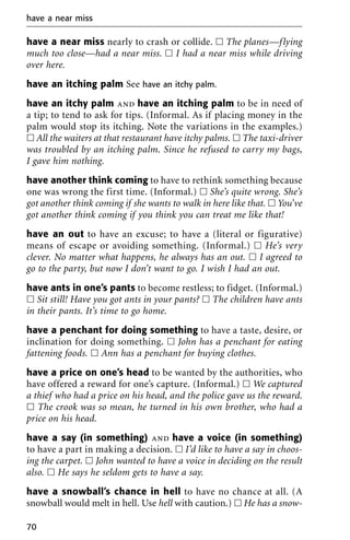 have a near miss nearly to crash or collide. ᮀ The planes—flying
much too close—had a near miss. ᮀ I had a near miss while driving
over here.
have an itching palm See have an itchy palm.
have an itchy palm and have an itching palm to be in need of
a tip; to tend to ask for tips. (Informal. As if placing money in the
palm would stop its itching. Note the variations in the examples.)
ᮀ All the waiters at that restaurant have itchy palms. ᮀ The taxi-driver
was troubled by an itching palm. Since he refused to carry my bags,
I gave him nothing.
have another think coming to have to rethink something because
one was wrong the first time. (Informal.) ᮀ She’s quite wrong. She’s
got another think coming if she wants to walk in here like that. ᮀ You’ve
got another think coming if you think you can treat me like that!
have an out to have an excuse; to have a (literal or figurative)
means of escape or avoiding something. (Informal.) ᮀ He’s very
clever. No matter what happens, he always has an out. ᮀ I agreed to
go to the party, but now I don’t want to go. I wish I had an out.
have ants in one’s pants to become restless; to fidget. (Informal.)
ᮀ Sit still! Have you got ants in your pants? ᮀ The children have ants
in their pants. It’s time to go home.
have a penchant for doing something to have a taste, desire, or
inclination for doing something. ᮀ John has a penchant for eating
fattening foods. ᮀ Ann has a penchant for buying clothes.
have a price on one’s head to be wanted by the authorities, who
have offered a reward for one’s capture. (Informal.) ᮀ We captured
a thief who had a price on his head, and the police gave us the reward.
ᮀ The crook was so mean, he turned in his own brother, who had a
price on his head.
have a say (in something) and have a voice (in something)
to have a part in making a decision. ᮀ I’d like to have a say in choos-
ing the carpet. ᮀ John wanted to have a voice in deciding on the result
also. ᮀ He says he seldom gets to have a say.
have a snowball’s chance in hell to have no chance at all. (A
snowball would melt in hell. Use hell with caution.) ᮀ He has a snow-
have a near miss
70
 