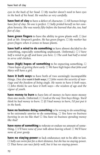 eyes in the back of her head. ᮀ My teacher doesn’t need to have eyes
in the back of his head. He watches us very carefully.
have feet of clay to have a defect of character. ᮀ All human beings
have feet of clay. No one is perfect. ᮀ Sally prided herself on her com-
plete honesty. She was nearly fifty before she learned that she, too, had
feet of clay.
have green fingers to have the ability to grow plants well. ᮀ Just
look at Mr. Simpson’s garden. He has green fingers. ᮀ My mother has
green fingers when it comes to house-plants.
have half a mind to do something to have almost decided to do
something, especially something unpleasant. (Informal.) ᮀ I have
half a mind to go off and leave you here. ᮀ The cook had half a mind
to serve cold chicken.
have (high) hopes of something to be expecting something. ᮀ
I have hopes of getting there early. ᮀ We have high hopes that John and
Mary will have a girl.
have it both ways to have both of two seemingly incompatible
things. (See also want it both ways.) ᮀ John wants the security of mar-
riage and the freedom of being single. He wants to have it both ways.
ᮀ John thinks he can have it both ways—the wisdom of age and the
vigour of youth.
have money to burn to have lots of money; to have more money
than one needs. (Informal.) ᮀ Look at the way Tom buys things. You’d
think he had money to burn. ᮀ If I had money to burn, I’d just put it
in the bank.
have no business doing something to be wrong to do something;
to be extremely unwise to do something. ᮀ You have no business
bursting in on me like that! ᮀ You have no business spending money
like that!
have none of something to tolerate or endure no amount of some-
thing. ᮀ I’ll have none of your talk about leaving school. ᮀ We’ll have
none of your gossip.
have no staying-power to lack endurance; not to be able to last.
ᮀ Sally can swim fast for a short distance, but she has no staying-power.
ᮀ That horse can race fairly well, but it has no staying-power.
have feet of clay
72
 