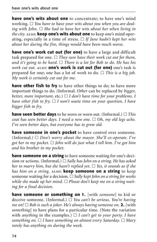 have one’s wits about one to concentrate; to have one’s mind
working. ᮀ You have to have your wits about you when you are deal-
ing with John. ᮀ She had to have her wits about her when living in
the city. also: keep one’s wits about one to keep one’s mind oper-
ating, especially in a time of stress. ᮀ If Jane hadn’t kept her wits
about her during the fire, things would have been much worse.
have one’s work cut out (for one) to have a large and difficult
task prepared for one. ᮀ They sure have their work cut out for them,
and it’s going to be hard. ᮀ There is a lot for Bob to do. He has his
work cut out. also: one’s work is cut out (for one) one’s task is
prepared for one; one has a lot of work to do. ᮀ This is a big job.
My work is certainly cut out for me.
have other fish to fry to have other things to do; to have more
important things to do. (Informal. Other can be replaced by bigger,
better, more important, etc.) ᮀ I don’t have time for your problems. I
have other fish to fry. ᮀ I won’t waste time on your question. I have
bigger fish to fry.
have seen better days to be worn or worn out. (Informal.) ᮀ This
coat has seen better days. I need a new one. ᮀ Oh, my old legs ache.
I’ve seen better days, but everyone has to grow old.
have someone in one’s pocket to have control over someone.
(Informal.) ᮀ Don’t worry about the mayor. She’ll co-operate. I’ve
got her in my pocket. ᮀ John will do just what I tell him. I’ve got him
and his brother in my pocket.
have someone on a string to have someone waiting for one’s deci-
sion or actions. (Informal.) ᮀ Sally has John on a string. He has asked
her to marry him, but she hasn’t replied yet. ᮀ Yes, it sounds as if she
has him on a string. also: keep someone on a string to keep
someone waiting for a decision. ᮀ Sally kept John on a string for weeks
while she made up her mind. ᮀ Please don’t keep me on a string wait-
ing for a final decision.
have someone or something on 1. [with someone] to kid or
deceive someone. (Informal.) ᮀ You can’t be serious. You’re having
me on! ᮀ Bob is such a joker. He’s always having someone on. 2. [with
something] to have plans for a particular time. (Note the variation
with anything in the examples.) ᮀ I can’t get to your party. I have
something on. ᮀ I have something on almost every Saturday. ᮀ Mary
rarely has anything on during the week.
have one’s wits about one
74
 