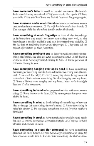 have someone’s hide to scold or punish someone. (Informal.
Refers to skinning an animal.) ᮀ If you ever do that again, I’ll have
your hide. ᮀ He said he’d have my hide if I entered his garage again.
have someone under one’s thumb to have control over some-
one; to dominate someone. ᮀ His wife has him under her thumb. ᮀ
The younger child has the whole family under his thumb.
have something at one’s fingertips to have all the knowledge
or information one needs; to know something very well, so the
knowledge is readily available and can be remembered quickly. ᮀ
He has lots of gardening hints at his fingertips. ᮀ They have all the
tourist information at their fingertips.
have something coming to one to deserve punishment for some-
thing. (Informal. See also get what is coming to one.) ᮀ Bill broke a
window, so he has a reprimand coming to him. ᮀ You’ve got a lot of
criticism coming to you.
have something hanging over one’s head to have something
bothering or worrying one; to have a deadline worrying one. (Infor-
mal. Also used literally.) ᮀ I keep worrying about being declared
redundant. I hate to have something like that hanging over my head.
ᮀ I have a history essay hanging over my head. I must write it tonight
because it’s due tomorrow.
have something in hand to be prepared to take action on some-
thing. ᮀ I have the matter in hand. ᮀ The management has your com-
plaint in hand.
have something in mind to be thinking of something; to have an
idea or image (of something) in one’s mind. ᮀ I have something in
mind for dinner. ᮀ Do you have something in mind for your mother’s
birthday?
have something in stock to have merchandise available and ready
for sale. ᮀ Do you have extra-large sizes in stock? ᮀ Of course, we have
all sizes and colours in stock.
have something in store (for someone) to have something
planned for one’s future. ᮀ Tom has a large inheritance in store for
him when his uncle dies. ᮀ I wish I had something like that in store.
have something in store (for someone)
75
 