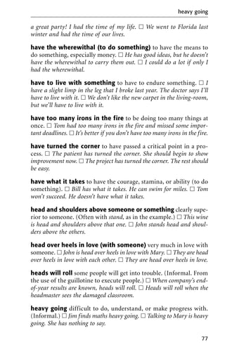 a great party! I had the time of my life. ᮀ We went to Florida last
winter and had the time of our lives.
have the wherewithal (to do something) to have the means to
do something, especially money. ᮀ He has good ideas, but he doesn’t
have the wherewithal to carry them out. ᮀ I could do a lot if only I
had the wherewithal.
have to live with something to have to endure something. ᮀ I
have a slight limp in the leg that I broke last year. The doctor says I’ll
have to live with it. ᮀ We don’t like the new carpet in the living-room,
but we’ll have to live with it.
have too many irons in the fire to be doing too many things at
once. ᮀ Tom had too many irons in the fire and missed some impor-
tant deadlines. ᮀ It’s better if you don’t have too many irons in the fire.
have turned the corner to have passed a critical point in a pro-
cess. ᮀ The patient has turned the corner. She should begin to show
improvement now. ᮀ The project has turned the corner. The rest should
be easy.
have what it takes to have the courage, stamina, or ability (to do
something). ᮀ Bill has what it takes. He can swim for miles. ᮀ Tom
won’t succeed. He doesn’t have what it takes.
head and shoulders above someone or something clearly supe-
rior to someone. (Often with stand, as in the example.) ᮀ This wine
is head and shoulders above that one. ᮀ John stands head and shoul-
ders above the others.
head over heels in love (with someone) very much in love with
someone. ᮀ John is head over heels in love with Mary. ᮀ They are head
over heels in love with each other. ᮀ They are head over heels in love.
heads will roll some people will get into trouble. (Informal. From
the use of the guillotine to execute people.) ᮀ When company’s end-
of-year results are known, heads will roll. ᮀ Heads will roll when the
headmaster sees the damaged classroom.
heavy going difficult to do, understand, or make progress with.
(Informal.) ᮀ Jim finds maths heavy going. ᮀ Talking to Mary is heavy
going. She has nothing to say.
heavy going
77
 