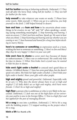 hell for leather moving or behaving recklessly. (Informal.) ᮀ They
took off after the horse thief, riding hell for leather. ᮀ They ran hell
for leather for the train.
help oneself to take whatever one wants or needs. ᮀ Please have
some sweets. Help yourself. ᮀ When you go to a cafeteria, you help
yourself to the food. ᮀ Bill helped himself to dessert.
hem and haw and hum and haw to be uncertain about some-
thing; to be evasive; to say “ah” and “eh” when speaking—avoid-
ing saying something meaningful. ᮀ Stop hemming and hawing. I
want an answer. ᮀ Don’t just hem and haw. Speak up. We want to hear
what you think. ᮀ Stop humming and hawing and say whether you are
coming or not. ᮀ Jean hummed and hawed for a long time before decid-
ing to marry Henry.
here’s to someone or something an expression used as a toast,
wishing the best to someone or something. ᮀ Here’s to Jim and Mary!
May they be very happy! ᮀ Here’s to your new job!
hide one’s face in shame to cover one’s face because of shame
or embarrassment. ᮀ Mary was so embarrassed. She could only hide
her face in shame. ᮀ When Tom broke Ann’s crystal vase, he wanted
to hide his face in shame.
hide one’s light under a bushel to conceal one’s good ideas or
talents. (A biblical theme.) ᮀ Jane has some good ideas, but she doesn’t
speak very often. She hides her light under a bushel. ᮀ Don’t hide your
light under a bushel. Share your gifts with other people.
high and mighty proud and powerful. (Informal. Especially with
be or act.) ᮀ Why does the doctor always have to act so high and
mighty? ᮀ If Sally didn’t act so high and mighty, she’d have more
friends. ᮀ Don’t be so high and mighty!
high-flyer a person who is ambitious or who is very likely to be suc-
cessful. (Informal.) ᮀ Jack was one of the high-flyers of our univer-
sity year and he is now in the Foreign Office. ᮀ Tom is a high-flyer and
has applied for the post of managing director.
hit a snag to run into a problem. (Informal.) ᮀ We’ve hit a snag
with the building project. ᮀ I stopped working on the project when I
hit a snag.
hitch a lift See thumb a lift.
hell for leather
78
 