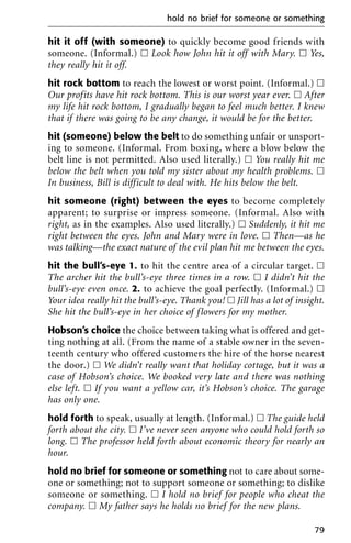hit it off (with someone) to quickly become good friends with
someone. (Informal.) ᮀ Look how John hit it off with Mary. ᮀ Yes,
they really hit it off.
hit rock bottom to reach the lowest or worst point. (Informal.) ᮀ
Our profits have hit rock bottom. This is our worst year ever. ᮀ After
my life hit rock bottom, I gradually began to feel much better. I knew
that if there was going to be any change, it would be for the better.
hit (someone) below the belt to do something unfair or unsport-
ing to someone. (Informal. From boxing, where a blow below the
belt line is not permitted. Also used literally.) ᮀ You really hit me
below the belt when you told my sister about my health problems. ᮀ
In business, Bill is difficult to deal with. He hits below the belt.
hit someone (right) between the eyes to become completely
apparent; to surprise or impress someone. (Informal. Also with
right, as in the examples. Also used literally.) ᮀ Suddenly, it hit me
right between the eyes. John and Mary were in love. ᮀ Then—as he
was talking—the exact nature of the evil plan hit me between the eyes.
hit the bull’s-eye 1. to hit the centre area of a circular target. ᮀ
The archer hit the bull’s-eye three times in a row. ᮀ I didn’t hit the
bull’s-eye even once. 2. to achieve the goal perfectly. (Informal.) ᮀ
Your idea really hit the bull’s-eye. Thank you! ᮀ Jill has a lot of insight.
She hit the bull’s-eye in her choice of flowers for my mother.
Hobson’s choice the choice between taking what is offered and get-
ting nothing at all. (From the name of a stable owner in the seven-
teenth century who offered customers the hire of the horse nearest
the door.) ᮀ We didn’t really want that holiday cottage, but it was a
case of Hobson’s choice. We booked very late and there was nothing
else left. ᮀ If you want a yellow car, it’s Hobson’s choice. The garage
has only one.
hold forth to speak, usually at length. (Informal.) ᮀ The guide held
forth about the city. ᮀ I’ve never seen anyone who could hold forth so
long. ᮀ The professor held forth about economic theory for nearly an
hour.
hold no brief for someone or something not to care about some-
one or something; not to support someone or something; to dislike
someone or something. ᮀ I hold no brief for people who cheat the
company. ᮀ My father says he holds no brief for the new plans.
hold no brief for someone or something
79
 