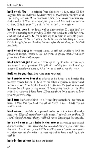 hold one’s fire 1. to refrain from shooting (a gun, etc.). ᮀ The
sergeant told the soldiers to hold their fire. ᮀ Please hold your fire until
I get out of the way. 2. to postpone one’s criticism or commentary.
(Informal.) ᮀ Now, now, hold your fire until I’ve had a chance to
explain. ᮀ Hold your fire, Bill. You’re too quick to complain.
hold one’s own 1. to do as well as anyone else. ᮀ I can hold my
own in a running race any day. ᮀ She was unable to hold her own,
and she had to leave. 2. [for someone] to remain in a stable physi-
cal condition. ᮀ Mary is still seriously ill, but she is holding her own.
ᮀ We thought Jim was holding his own after the accident, but he died
suddenly.
hold one’s peace to remain silent. ᮀ Bill was unable to hold his
peace any longer. “Don’t do it!” he cried. ᮀ Quiet, John. Hold your
peace for a little while longer.
hold one’s tongue to refrain from speaking; to refrain from say-
ing something unpleasant. ᮀ I felt like scolding her, but I held my
tongue. ᮀ Hold your tongue, John. You can’t talk to me that way.
Hold on to your hat! See Hang on to your hat!
hold out the olive branch to offer to end a dispute and be friendly;
to offer reconciliation. (The olive branch is a symbol of peace and
reconciliation. A biblical reference.) ᮀ Jill was the first to hold out
the olive branch after our argument. ᮀ I always try to hold out the olive
branch to someone I have hurt. Life is too short for a person to bear
grudges for very long.
hold true [for something] to be true; [for something] to remain
true. ᮀ Does this rule hold true all the time? ᮀ Yes, it holds true no
matter what.
hold water to be able to be proved; to be correct or true. (Usually
negative.) ᮀ Jack’s story doesn’t hold water. It sounds too unlikely. ᮀ
I don’t think the police’s theory will hold water. The suspect has an alibi.
hole-and-corner and hole-in-the-corner secretive; secret and
dishonourable. ᮀ Jane is tired of the hole-and-corner affair with Tom.
She wants him to marry her. ᮀ The wedding was a hole-in-the-corner
occasion because the bride’s parents refused to have anything to do
with it.
hole-in-the-corner See hole-and-corner.
hold one’s fire
80
 