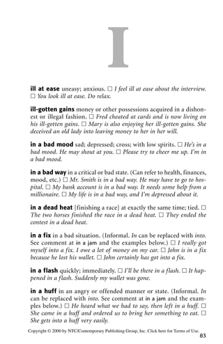 Iill at ease uneasy; anxious. ᮀ I feel ill at ease about the interview.
ᮀ You look ill at ease. Do relax.
ill-gotten gains money or other possessions acquired in a dishon-
est or illegal fashion. ᮀ Fred cheated at cards and is now living on
his ill-gotten gains. ᮀ Mary is also enjoying her ill-gotten gains. She
deceived an old lady into leaving money to her in her will.
in a bad mood sad; depressed; cross; with low spirits. ᮀ He’s in a
bad mood. He may shout at you. ᮀ Please try to cheer me up. I’m in
a bad mood.
in a bad way in a critical or bad state. (Can refer to health, finances,
mood, etc.) ᮀ Mr. Smith is in a bad way. He may have to go to hos-
pital. ᮀ My bank account is in a bad way. It needs some help from a
millionaire. ᮀ My life is in a bad way, and I’m depressed about it.
in a dead heat [finishing a race] at exactly the same time; tied. ᮀ
The two horses finished the race in a dead heat. ᮀ They ended the
contest in a dead heat.
in a fix in a bad situation. (Informal. In can be replaced with into.
See comment at in a jam and the examples below.) ᮀ I really got
myself into a fix. I owe a lot of money on my car. ᮀ John is in a fix
because he lost his wallet. ᮀ John certainly has got into a fix.
in a flash quickly; immediately. ᮀ I’ll be there in a flash. ᮀ It hap-
pened in a flash. Suddenly my wallet was gone.
in a huff in an angry or offended manner or state. (Informal. In
can be replaced with into. See comment at in a jam and the exam-
ples below.) ᮀ He heard what we had to say, then left in a huff. ᮀ
She came in a huff and ordered us to bring her something to eat. ᮀ
She gets into a huff very easily.
83
Copyright © 2000 by NTC/Contemporary Publishing Group, Inc. Click here for Terms of Use.
 