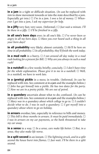 in a jam in a tight or difficult situation. (In can be replaced with
into to show movement towards or into the state described by a jam.
Especially get into.) ᮀ I’m in a jam. I owe a lot of money. ᮀ When-
ever I get into a jam, I ask my supervisor for help.
in a jiffy very fast; very soon. (Informal.) ᮀ Just wait a minute. I’ll
be there in a jiffy. ᮀ I’ll be finished in a jiffy.
in all one’s born days ever; in all one’s life. ᮀ I’ve never been so
angry in all my born days. ᮀ Have you ever heard such a thing in all
your born days?
in all probability very likely; almost certainly. ᮀ He’ll be here on
time in all probability. ᮀ In all probability, they’ll finish the work today.
in a mad rush in a hurry. ᮀ I ran around all day today in a mad
rush looking for a present for Bill. ᮀ Why are you always in such a mad
rush?
in a nutshell in a few words; briefly; concisely. ᮀ I don’t have time
for the whole explanation. Please give it to me in a nutshell. ᮀ Well,
in a nutshell, we have to work late.
in a (pretty) pickle in a mess; in trouble. (Informal. In can be
replaced with into. See comment at in a jam and the examples below.)
ᮀ John has got himself into a pickle. He has two dates for the party.
ᮀ Now we are in a pretty pickle. We are out of petrol.
in a quandary uncertain about what to do; confused. (In can be
replaced with into. See comment at in a jam and the examples below.)
ᮀ Mary was in a quandary about which college to go to. ᮀ I couldn’t
decide what to do. I was in such a quandary. ᮀ I got myself into a
quandary about where to go on holiday.
in arrears overdue; late, especially in reference to bills and money.
ᮀ This bill is three months in arrears. It must be paid immediately. ᮀ
I was in arrears on my car payments, so the bank threatened to take
my car away.
in a sense in a way. ᮀ In a sense, cars make life better. ᮀ But, in a
sense, they also make life worse.
in a split second in an instant. ᮀ The lightning struck, and in a split
second the house burst into flames. ᮀ Just wait. I’ll be there in a split
second.
in a jam
84
 
