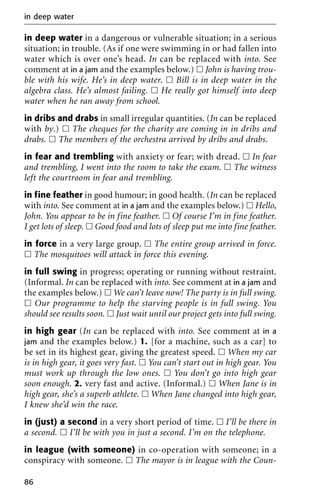 in deep water in a dangerous or vulnerable situation; in a serious
situation; in trouble. (As if one were swimming in or had fallen into
water which is over one’s head. In can be replaced with into. See
comment at in a jam and the examples below.) ᮀ John is having trou-
ble with his wife. He’s in deep water. ᮀ Bill is in deep water in the
algebra class. He’s almost failing. ᮀ He really got himself into deep
water when he ran away from school.
in dribs and drabs in small irregular quantities. (In can be replaced
with by.) ᮀ The cheques for the charity are coming in in dribs and
drabs. ᮀ The members of the orchestra arrived by dribs and drabs.
in fear and trembling with anxiety or fear; with dread. ᮀ In fear
and trembling, I went into the room to take the exam. ᮀ The witness
left the courtroom in fear and trembling.
in fine feather in good humour; in good health. (In can be replaced
with into. See comment at in a jam and the examples below.) ᮀ Hello,
John. You appear to be in fine feather. ᮀ Of course I’m in fine feather.
I get lots of sleep. ᮀ Good food and lots of sleep put me into fine feather.
in force in a very large group. ᮀ The entire group arrived in force.
ᮀ The mosquitoes will attack in force this evening.
in full swing in progress; operating or running without restraint.
(Informal. In can be replaced with into. See comment at in a jam and
the examples below.) ᮀ We can’t leave now! The party is in full swing.
ᮀ Our programme to help the starving people is in full swing. You
should see results soon. ᮀ Just wait until our project gets into full swing.
in high gear (In can be replaced with into. See comment at in a
jam and the examples below.) 1. [for a machine, such as a car] to
be set in its highest gear, giving the greatest speed. ᮀ When my car
is in high gear, it goes very fast. ᮀ You can’t start out in high gear. You
must work up through the low ones. ᮀ You don’t go into high gear
soon enough. 2. very fast and active. (Informal.) ᮀ When Jane is in
high gear, she’s a superb athlete. ᮀ When Jane changed into high gear,
I knew she’d win the race.
in (just) a second in a very short period of time. ᮀ I’ll be there in
a second. ᮀ I’ll be with you in just a second. I’m on the telephone.
in league (with someone) in co-operation with someone; in a
conspiracy with someone. ᮀ The mayor is in league with the Coun-
in deep water
86
 