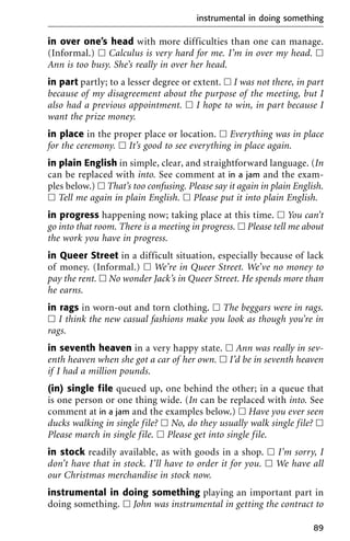 in over one’s head with more difficulties than one can manage.
(Informal.) ᮀ Calculus is very hard for me. I’m in over my head. ᮀ
Ann is too busy. She’s really in over her head.
in part partly; to a lesser degree or extent. ᮀ I was not there, in part
because of my disagreement about the purpose of the meeting, but I
also had a previous appointment. ᮀ I hope to win, in part because I
want the prize money.
in place in the proper place or location. ᮀ Everything was in place
for the ceremony. ᮀ It’s good to see everything in place again.
in plain English in simple, clear, and straightforward language. (In
can be replaced with into. See comment at in a jam and the exam-
ples below.) ᮀ That’s too confusing. Please say it again in plain English.
ᮀ Tell me again in plain English. ᮀ Please put it into plain English.
in progress happening now; taking place at this time. ᮀ You can’t
go into that room. There is a meeting in progress. ᮀ Please tell me about
the work you have in progress.
in Queer Street in a difficult situation, especially because of lack
of money. (Informal.) ᮀ We’re in Queer Street. We’ve no money to
pay the rent. ᮀ No wonder Jack’s in Queer Street. He spends more than
he earns.
in rags in worn-out and torn clothing. ᮀ The beggars were in rags.
ᮀ I think the new casual fashions make you look as though you’re in
rags.
in seventh heaven in a very happy state. ᮀ Ann was really in sev-
enth heaven when she got a car of her own. ᮀ I’d be in seventh heaven
if I had a million pounds.
(in) single file queued up, one behind the other; in a queue that
is one person or one thing wide. (In can be replaced with into. See
comment at in a jam and the examples below.) ᮀ Have you ever seen
ducks walking in single file? ᮀ No, do they usually walk single file? ᮀ
Please march in single file. ᮀ Please get into single file.
in stock readily available, as with goods in a shop. ᮀ I’m sorry, I
don’t have that in stock. I’ll have to order it for you. ᮀ We have all
our Christmas merchandise in stock now.
instrumental in doing something playing an important part in
doing something. ᮀ John was instrumental in getting the contract to
instrumental in doing something
89
 