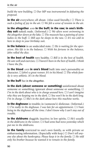build the new building. ᮀ Our MP was instrumental in defeating the
proposal.
in the air everywhere; all about. (Also used literally.) ᮀ There is
such a feeling of joy in the air. ᮀ We felt a sense of tension in the air.
in the altogether and in the buff; in the raw; in one’s birth-
day suit naked; nude. (Informal.) ᮀ We often went swimming in
the altogether down at the lake. ᮀ The museum has a painting of some
ladies in the buff. ᮀ Bill says he sleeps in the raw. ᮀ It’s too cold in
here to sleep in your birthday suit.
in the balance in an undecided state. ᮀ He is waiting for the oper-
ation. His life is in the balance. ᮀ With his fortune in the balance,
John rolled the dice.
in the best of health very healthy. ᮀ Bill is in the best of health.
He eats well and exercises. ᮀ I haven’t been in the best of health. I think
I have the flu.
in the blood and in one’s blood built into one’s personality or
character. ᮀ John’s a great runner. It’s in his blood. ᮀ The whole fam-
ily is very athletic. It’s in the blood.
in the buff See in the altogether.
in the dark (about someone or something) uninformed about
someone or something; ignorant about someone or something. ᮀ
I’m in the dark about who is in charge around here. ᮀ I can’t imagine
why they are keeping me in the dark. ᮀ You won’t be in the dark long.
I’m in charge. ᮀ She’s in the dark about how this machine works.
in the doghouse in trouble; in (someone’s) disfavour. (Informal.)
ᮀ I’m really in the doghouse. I was late for an appointment. ᮀ I hate
being in the doghouse all the time. I don’t know why I can’t stay out of
trouble.
in the doldrums sluggish; inactive; in low spirits. ᮀ He’s usually
in the doldrums in the winter. ᮀ I had some bad news yesterday which
put me in the doldrums.
in the family restricted to one’s own family, as with private or
embarrassing information. (Especially with keep.) ᮀ Don’t tell any-
one else about the bankruptcy. Please keep it in the family. ᮀ He told
only his brother because he wanted it to remain in the family.
in the air
90
 