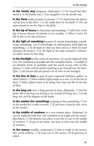 in the family way pregnant. (Informal.) ᮀ I’ve heard that Mrs.
Smith is in the family way. ᮀ Our daughter is in the family way.
in the flesh really present; in person. ᮀ I’ve heard that the Queen
will be here in the flesh. ᮀ Is she really here? In the flesh? ᮀ The old
man wanted to see the Pope in the flesh.
in the lap of luxury in luxurious surroundings. ᮀ John lives in the
lap of luxury because his family is very wealthy. ᮀ When I retire, I’d
like to live in the lap of luxury.
in the light of something because of certain knowledge; consid-
ering something. (As if knowledge or information shed light on
something.) ᮀ In the light of what you have told us, I think we must
abandon the project. ᮀ In the light of the shop assistant’s rudeness,
we didn’t return to that shop.
in the limelight at the centre of attention. (In can be replaced with
into. See comment at in a jam and the examples below. Limelight is
an obsolete form of spotlight, and the word occurs only in this
phrase.) ᮀ John will do almost anything to get himself into the lime-
light. ᮀ All elected officials spend a lot of time in the limelight.
in the line of duty as part of one’s expected (military, police, or
other) duties. ᮀ When soldiers fight people in a war, it’s in the line of
duty. ᮀ Police officers have to do things they may not like in the line
of duty.
in the long run over a long period of time; ultimately. ᮀ We’d be
better off in the long run buying a car instead of hiring one. ᮀ In the
long run, we’d be happier in the South.
in the market (for something) wanting to buy something. ᮀ I’m
in the market for a video recorder. ᮀ If you have a boat for sale, we’re
in the market.
in the middle of nowhere in a very remote place. (Informal. In
can be replaced with into. See comment at in a jam and the exam-
ples below.) ᮀ We found a nice place to eat, but it’s out in the middle
of nowhere. ᮀ To get to my house, you have to drive into the middle
of nowhere.
in the money wealthy. (Informal.) ᮀ John is really in the money.
He’s worth millions. ᮀ If I am ever in the money, I’ll be generous to
others.
in the money
91
 