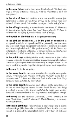 in the near future in the time immediately ahead. ᮀ I don’t plan
to go to Florida in the near future. ᮀ What do you intend to do in the
near future?
in the nick of time just in time; at the last possible instant; just
before it is too late. ᮀ The doctor arrived in the nick of time. The
patient’s life was saved. ᮀ I reached the airport in the nick of time.
in the offing happening at some time in the future. ᮀ There is a
big investigation in the offing, but I don’t know when. ᮀ It’s hard to
tell what’s in the offing if you don’t keep track of things.
in the peak of condition See in the pink (of condition).
in the pink (of condition) and in the peak of condition in
very good health; in very good condition, physically and emotion-
ally. (Informal. In can be replaced with into. See comment at in a jam
and the examples below.) ᮀ The garden is lovely. All the flowers are
in the pink of condition. ᮀ Jane has to exercise hard to get into the peak
of condition. ᮀ She’s been ill, but she’s in the pink now.
in the public eye publicly; visible to all; conspicuous. (In can be
replaced with into. See comment at in a jam and the examples below.)
ᮀ Elected officials find themselves constantly in the public eye. ᮀ The
mayor made it a practice to get into the public eye as much as possible.
in the raw See in the altogether.
in the same boat in the same situation; having the same prob-
lem. ᮀ “I’m broke. Can you lend me twenty pounds?” “Sorry. I’m in
the same boat.” ᮀ Jane and Mary are both in the same boat. They
both have been called to the boss’s office.
in the same breath [stated or said] almost at the same time. ᮀ
He told me I was lazy, but then in the same breath he said I was doing
a good job of work. ᮀ The teacher said that the pupils were working
hard and, in the same breath, that they were not working hard enough.
in the soup in a bad situation. (Informal.) ᮀ Now I’m really in the
soup. I broke Mrs. Franklin’s window. ᮀ The child’s always in the soup.
He attracts trouble.
in the swim (of things) fully involved in or participating in events
or happenings. (The in can be replaced with into. See the explana-
tion at in a jam and the examples below.) ᮀ I’ve been ill, but soon
in the near future
92
 