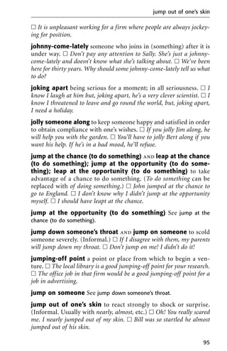 ᮀ It is unpleasant working for a firm where people are always jockey-
ing for position.
johnny-come-lately someone who joins in (something) after it is
under way. ᮀ Don’t pay any attention to Sally. She’s just a johnny-
come-lately and doesn’t know what she’s talking about. ᮀ We’ve been
here for thirty years. Why should some johnny-come-lately tell us what
to do?
joking apart being serious for a moment; in all seriousness. ᮀ I
know I laugh at him but, joking apart, he’s a very clever scientist. ᮀ I
know I threatened to leave and go round the world, but, joking apart,
I need a holiday.
jolly someone along to keep someone happy and satisfied in order
to obtain compliance with one’s wishes. ᮀ If you jolly Jim along, he
will help you with the garden. ᮀ You’ll have to jolly Bert along if you
want his help. If he’s in a bad mood, he’ll refuse.
jump at the chance (to do something) and leap at the chance
(to do something); jump at the opportunity (to do some-
thing); leap at the opportunity (to do something) to take
advantage of a chance to do something. (To do something can be
replaced with of doing something.) ᮀ John jumped at the chance to
go to England. ᮀ I don’t know why I didn’t jump at the opportunity
myself. ᮀ I should have leapt at the chance.
jump at the opportunity (to do something) See jump at the
chance (to do something).
jump down someone’s throat and jump on someone to scold
someone severely. (Informal.) ᮀ If I disagree with them, my parents
will jump down my throat. ᮀ Don’t jump on me! I didn’t do it!
jumping-off point a point or place from which to begin a ven-
ture. ᮀ The local library is a good jumping-off point for your research.
ᮀ The office job in that firm would be a good jumping-off point for a
job in advertising.
jump on someone See jump down someone’s throat.
jump out of one’s skin to react strongly to shock or surprise.
(Informal. Usually with nearly, almost, etc.) ᮀ Oh! You really scared
me. I nearly jumped out of my skin. ᮀ Bill was so startled he almost
jumped out of his skin.
jump out of one’s skin
95
 
