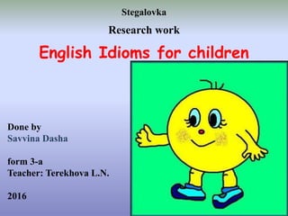 Done by
Savvina Dasha
form 3-a
Teacher: Terekhova L.N.
2016
Stegalovka
Research work
English Idioms for children
 