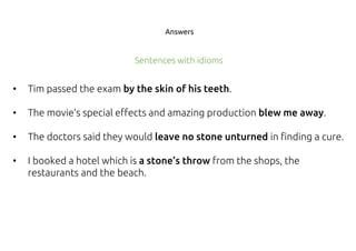 Answers
• Tim passed the exam by the skin of his teeth.
• The movie’s special effects and amazing production blew me away.
• The doctors said they would leave no stone unturned in finding a cure.
• I booked a hotel which is a stone’s throw from the shops, the
restaurants and the beach.
Sentences with idioms
 